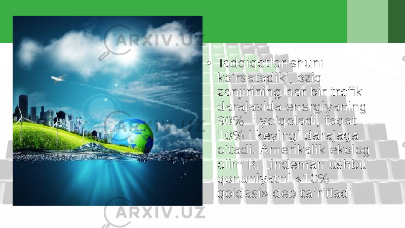 • Tadqiqotlar shuni ko‘rsatadiki, oziq zanjirining har bir trofik darajasida energiyaning 90% i yo‘qoladi, faqat 10% i keyingi darajaga o‘tadi. Amerikalik ekolog olim R. Lindeman ushbu qonuniyatni «10% qoidasi» deb ta’rifladi. 