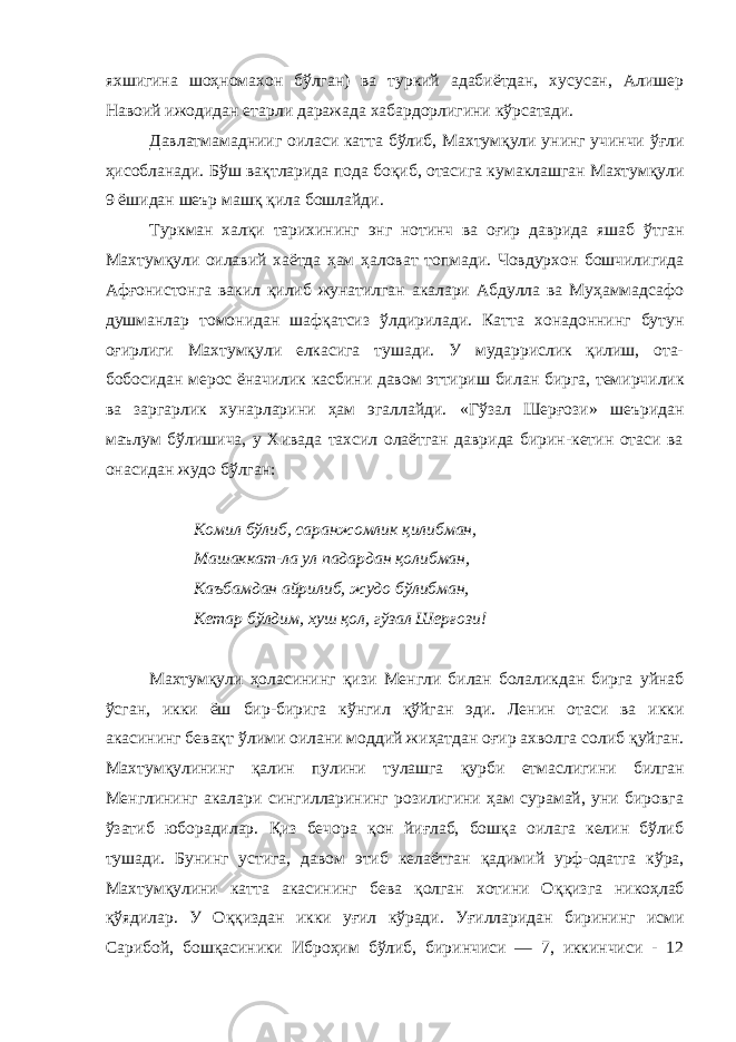 яхшигина шоҳномахон бўлган) ва туркий адабиётдан, хусусан, Алишер Навоий ижодидан етарли даражада хабардорлигини кўрсатади. Давлатмамаднииг оиласи катта бўлиб, Махтумқули унинг учинчи ў ғли ҳ исобланади. Б ў ш вақтларида пода бо қ иб, отасига кума к лашган Махтумқули 9 ёшидан шеър маш қ қила бошлайди. Туркман халқи тарихининг энг нотинч ва оғир даврида яшаб ў тган Махтумқули оилавий хаётда ҳам ҳ аловат топмади. Човдурхон бошчилигида Аф ғ онистонга вакил қилиб жунатилган акалари Абдулла ва Муҳаммадсафо душманлар томонидан шаф қ атсиз ў лдирилади. Катта хонадоннинг бутун оғирлиги Махтумқули елкасига тушади. У мударрислик қилиш, ота- бобосидан мерос ёначилик касбини давом эттириш би лан бирга, темирчилик ва заргарлик хунарларини ҳам эгаллайди. «Гўзал Шерғози» шеъридан маълум бўлишича, у Хивада тахсил олаётган даврида бирин-кетин отаси ва онасидан жудо бўлган: Комил бўлиб, саранжомлик қилибман, Машаккат-ла ул падардан қолибман, Каъбамдан айрилиб, жудо бўлибман, Кетар бўлдим, хуш қол, гўзал Шерғози! Махтумқули ҳоласининг қ изи Менгли билан болаликдан бирга уйнаб ў сган, икки ёш бир-бирига кўнгил қў йган эди. Ленин отаси ва икки акасининг бевақт ў лими оилани моддий жи ҳ атдан оғир ахволга солиб қ уйган. Махтумқулининг қ алин пулини тулашга қ урби етмаслигини билган Менглининг акалари сингилларининг розилигини ҳам сурамай, уни бировга ўзатиб юборадилар. Қ из бечора қ он йиғлаб, бошқа оилага келин бўлиб тушади. Бунинг устига, давом этиб келаётган қ адимий урф-одатга кўра, Махтумқулини катта акасининг бева қолган хотини О ққ изга нико ҳ лаб қў ядилар. У О ққ издан икки у ғ ил кўради. У ғ илларидан бирининг исми Сарибой, бошқасиники Ибро ҳ им бўлиб, биринчиси — 7, иккинчиси - 12 