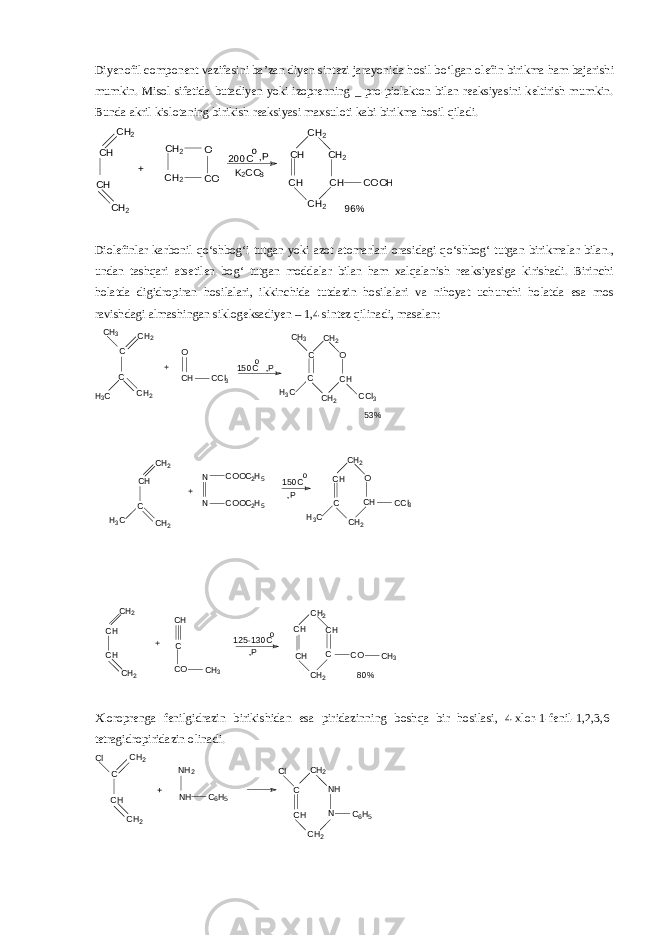Diyenofil component vazifasini ba’zan diyen sintezi jarayonida hosil b о ‘lgan olefin birikma ham bajarishi mumkin. Misol sifatida butadiyen yoki izoprenning _ pro-piolakton bilan reaksiyasini keltirish mumkin. Bunda akril kislotaning birikish reaksiyasi maxsuloti kabi birikma hosil qiladi. CH2 CH CH CH 2 + CH 2 CH 2 O CO 200C o ,P K 2 CO 3 CH 2 CH CH CH 2 CH 2 CH COOH 96% Diolefinlar karbonil q о ‘shbo g‘ i tutgan yoki azot atomarlari orasidagi q о ‘shbo g‘ tutgan birikmalar bilan., undan tashqari atsetilen bo g‘ tutgan moddalar bilan ham xalqalanish reaksiyasiga kirishadi. Birinchi holatda digidropiran hosilalari, ikkinchida tutdazin hosilalari va nihoyat uchunchi holatda esa mos ravishdagi almashingan siklogeksadiyen – 1,4 sintez qilinadi, masalan: CH 3 C CH 2 C H 3C CH 2 + O CH CCl 3 150 C o,P CH 2 C CH3 C H 3C CH 2 CH O CCl 3 53% CH 2 CH C CH 2 H3C + N N COOC 2 H 5 COOC 2 H 5 125 -1 30C o ,P 150C o ,P CH 2 CH H 3C CH 2 O CH CCl 3 C CH 2 CH CH CH 2 CH C CO CH 3 + CH 2 CH CH CH 2 C CH CO CH 3 80% Xloroprenga fenilgidrazin birikishidan esa piridazinning boshqa bir hosilasi, 4-xlor-1-fenil-1,2,3,6- tetragidropiridazin olinadi. Cl CH 2 C CH CH 2 + NH 2 NH C 6 H 5 Cl C CH CH 2 NH N CH 2 C 6 H 5 