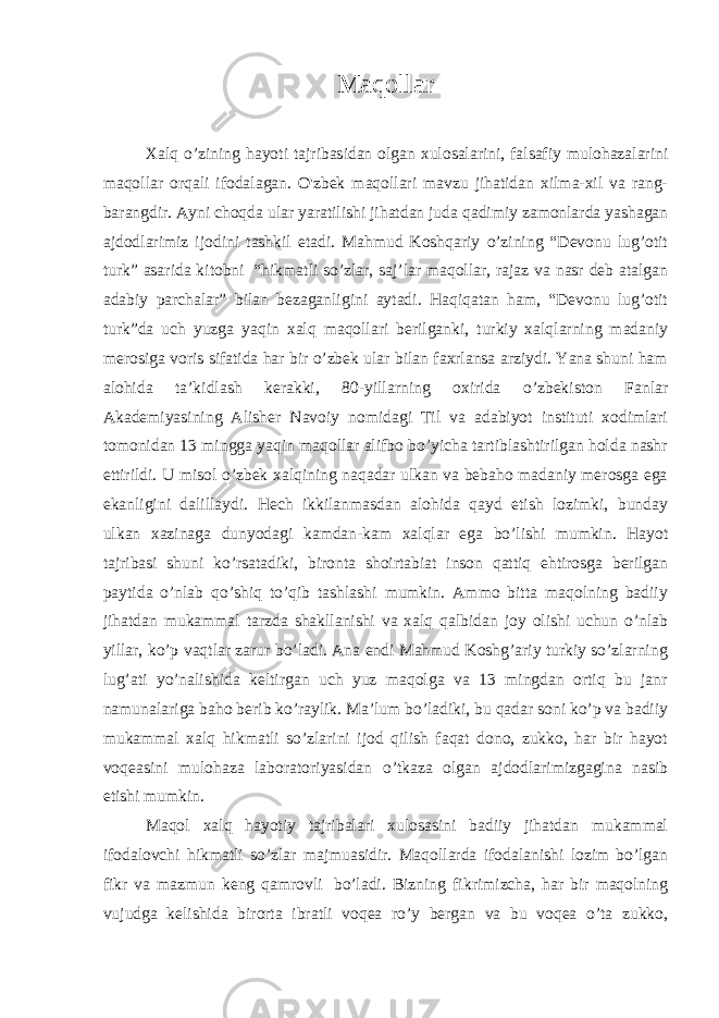 Maqollar     Xalq o’zining hayoti tajribasidan olgan xulosalarini, falsafiy mulohazalarini maqollar orqali ifodalagan. O&#39;zbek maqollari mavzu jihatidan xilma-xil va rang- barangdir. Ayni choqda ular yaratilishi jihatdan juda qadimiy zamonlarda yashagan ajdodlarimiz ijodini tashkil etadi. Mahmud Koshqariy o’zining “Devonu lug’otit turk” asarida kitobni   “hikmatli so’zlar, saj’lar maqollar, rajaz va nasr deb atalgan adabiy parchalar” bilan bezaganligini aytadi. Haqiqatan ham, “Devonu lug’otit turk”da uch yuzga yaqin xalq maqollari berilganki, turkiy xalqlarning madaniy merosiga voris sifatida har bir o’zbek ular bilan faxrlansa arziydi. Yana shuni ham alohida ta’kidlash kerakki, 80-yillarning oxirida o’zbekiston Fanlar Akademiyasining Alisher Navoiy nomidagi Til va adabiyot instituti xodimlari tomonidan 13 mingga yaqin maqollar alifbo bo’yicha tartiblashtirilgan holda nashr ettirildi. U misol o’zbek xalqining naqadar ulkan va bebaho madaniy merosga ega ekanligini dalillaydi. Hech ikkilanmasdan alohida qayd etish lozimki, bunday ulkan xazinaga dunyodagi kamdan-kam xalqlar ega bo’lishi mumkin. Hayot tajribasi shuni ko’rsatadiki, bironta shoirtabiat inson qattiq ehtirosga berilgan paytida o’nlab qo’shiq to’qib tashlashi mumkin. Ammo bitta maqolning badiiy jihatdan mukammal tarzda shakllanishi va xalq qalbidan joy olishi uchun o’nlab yillar, ko’p vaqtlar zarur bo’ladi. Ana endi Mahmud Koshg’ariy turkiy so’zlarning lug’ati yo’nalishida keltirgan uch yuz maqolga va 13 mingdan ortiq bu janr namunalariga baho berib ko’raylik. Ma’lum bo’ladiki, bu qadar soni ko’p va badiiy mukammal xalq hikmatli so’zlarini ijod qilish faqat dono, zukko, har bir hayot voqeasini mulohaza laboratoriyasidan o’tkaza olgan ajdodlarimizgagina nasib etishi mumkin. Maqol xalq hayotiy tajribalari xulosasini badiiy jihatdan mukammal ifodalovchi hikmatli so’zlar majmuasidir. Maqollarda ifodalanishi lozim bo’lgan fikr va mazmun keng qamrovli   bo’ladi. Bizning fikrimizcha, har bir maqolning vujudga kelishida birorta ibratli voqea ro’y bergan va bu voqea o’ta zukko, 