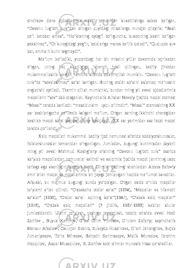 sinchkov dono ajdodlarimiz vakili tomonidan kuzatilishiga sabab bo’lgan. “Devonu lug’otit turk”dan olingan quyidagi misollarga murojat qilaylik: “Besh qo’l barobar emas”, “Ho’kizning oyog’i bo’lguncha, buzoqning boshi bo’lgan yaxshiroq”, “Ot kuragidagi yag’ir, bolalariga meros bo’lib qoladi”, “Quduqda suv bor, ammo it burni tegmaydi”. Ma’lum bo’ladiki, yuqoridagi har bir misolni yillar davomida tajribadan o’tgan, uning haq ekanligiga ishonch hosil qilingan, badiiy jihatdan mukammallashib borgan namuna sifatida qabul qilish mumkin. “Devonu lug’otit turk”da “savalashmoq” so’zi berilgan. Buning otalar so’zini eslamoq ma’nosini anglatishi aytiladi. Taxmin qilish mumkinki, bundan ming yil avval ajdodlarimiz maqollarni “sav” deb ataganlar. Keyinchalik Alisher Navoiy ijodida maqol atamasi “Masal” tarzida beriladi: “masaldurkim- uyqu o’limdir”. “Masal” atamasining XX asr boshlarigacha qo’llanib kelgani ma’lum. O&#39;tgan asrning ikkinchi choragidan boshlab maqol so’zi tez-tez uchray boshlaydi. XX asr yarimidan esa faqat maqol tarzida qo’llandi. Xalq maqollari mukammal badiiy ijod namunasi sifatida adabiyotshunoslar, folklorshunoslar tomonidan o’rganilgan. Jumladan, bugungi kunimizdan deyarli ming yil avval Mahmud Koshg’ariy o’zining “Devonu lug’otit turk” asarida ko’plab maqollardan namunalar keltirdi va xalqimiz ijodida maqol janrining uzoq tarixga ega ekanligini isbotlab berdi. Olimlar qadimgi shohlardan Abbos Safoviy amri bilan maqol va matallarimiz bir joyga jamlangani haqida ma’lumot beradilar. Afsuski, bu majmua bugungi kunda yo’qolgan. O&#39;tgan asrda o’nlab maqollar to’plami e’lon qilindi. “O&#39;zbekcha otalar so’zi” (1924), “Maqollar va hikmatli so’zlar” (1939), “Otalar so’zi- aqlning ko’zi”(1947), “O&#39;zbek xalq maqolari” (1978), “O&#39;zbek xalq maqollari” (2 jildlik, 1987-1988) kabilar shular jumlasidandir. Ularni to’plash, nashrga tayyorlash, tadqiq etishda avval Hodi Zarifov , Buyuk Karimov, G’ozi Olim Yunusov, G’ulom Zafariy; keyinchalik Mansur Afzalov , Oxunjon Sobiro, Zubayda Husainova, G’ani Jahongirov, Rajab Jumaniyozov, To’ra Mirzaev, Bahodir Sarimsoqov, Malik Murodov, Ibrohim Haqqulov, Asqar Musaqulov, R. Zarifov kabi olimlar munosib hissa qo’shadilar. 