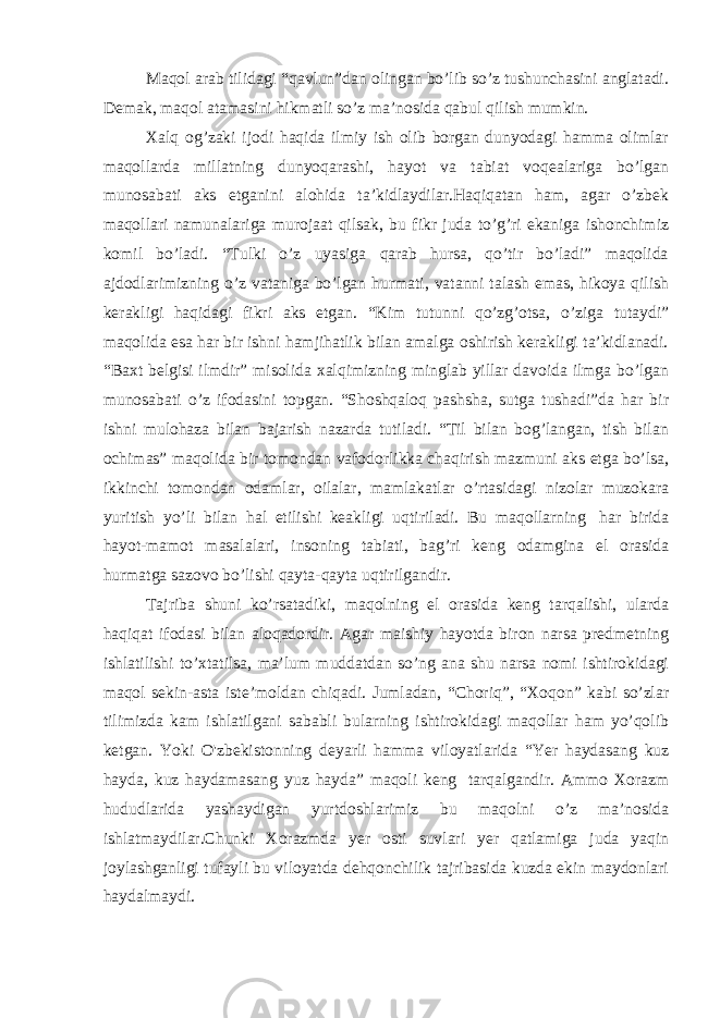 Maqol arab tilidagi “qavlun”dan olingan bo’lib so’z tushunchasini anglatadi. Demak, maqol atamasini hikmatli so’z ma’nosida qabul qilish mumkin. Xalq og’zaki ijodi haqida ilmiy ish olib borgan dunyodagi hamma olimlar maqollarda millatning dunyoqarashi, hayot va tabiat voqealariga bo’lgan munosabati aks etganini alohida ta’kidlaydilar.Haqiqatan ham, agar o’zbek maqollari namunalariga murojaat qilsak, bu fikr juda to’g’ri ekaniga ishonchimiz komil bo’ladi. “Tulki o’z uyasiga qarab hursa, qo’tir bo’ladi” maqolida ajdodlarimizning o’z vataniga bo’lgan hurmati, vatanni talash emas, hikoya qilish kerakligi haqidagi fikri aks etgan. “Kim tutunni qo’zg’otsa, o’ziga tutaydi” maqolida esa har bir ishni hamjihatlik bilan amalga oshirish kerakligi ta’kidlanadi. “Baxt belgisi ilmdir” misolida xalqimizning minglab yillar davoida ilmga bo’lgan munosabati o’z ifodasini topgan. “Shoshqaloq pashsha, sutga tushadi”da har bir ishni mulohaza bilan bajarish nazarda tutiladi. “Til bilan bog’langan, tish bilan ochimas” maqolida bir tomondan vafodorlikka chaqirish mazmuni aks etga bo’lsa, ikkinchi tomondan odamlar, oilalar, mamlakatlar o’rtasidagi nizolar muzokara yuritish yo’li bilan hal etilishi keakligi uqtiriladi. Bu maqollarning   har birida hayot-mamot masalalari, insoning tabiati, bag’ri keng odamgina el orasida hurmatga sazovo bo’lishi qayta-qayta uqtirilgandir. Tajriba shuni ko’rsatadiki, maqolning el orasida keng tarqalishi, ularda haqiqat ifodasi bilan aloqadordir. Agar maishiy hayotda biron narsa predmetning ishlatilishi to’xtatilsa, ma’lum muddatdan so’ng ana shu narsa nomi ishtirokidagi maqol sekin-asta iste’moldan chiqadi. Jumladan, “Choriq”, “Xoqon” kabi so’zlar tilimizda kam ishlatilgani sababli bularning ishtirokidagi maqollar ham yo’qolib ketgan. Yoki O&#39;zbekistonning deyarli hamma viloyatlarida “Yer haydasang kuz hayda, kuz haydamasang yuz hayda” maqoli keng   tarqalgandir. Ammo Xorazm hududlarida yashaydigan yurtdoshlarimiz bu maqolni o’z ma’nosida ishlatmaydilar.Chunki Xorazmda yer osti suvlari yer qatlamiga juda yaqin joylashganligi tufayli bu viloyatda dehqonchilik tajribasida kuzda ekin maydonlari haydalmaydi. 