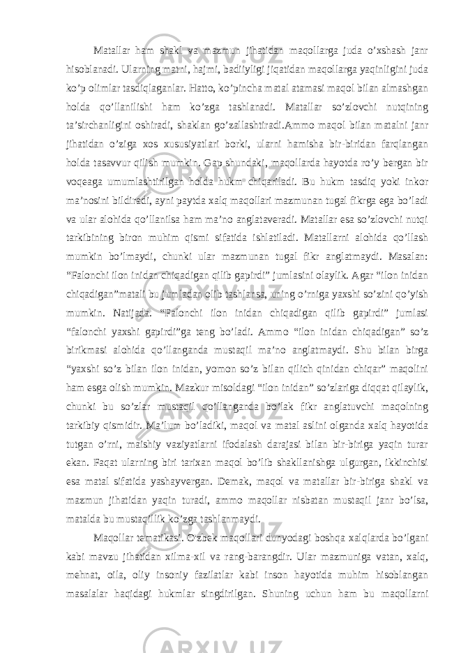 Matallar ham shakl va mazmun jihatidan maqollarga juda o’xshash janr hisoblanadi. Ularning matni, hajmi, badiiyligi jiqatidan maqollarga yaqinligini juda ko’p olimlar tasdiqlaganlar. Hatto, ko’pincha matal atamasi maqol bilan almashgan holda qo’llanilishi ham ko’zga tashlanadi. Matallar so’zlovchi nutqining ta’sirchanligini oshiradi, shaklan go’zallashtiradi.Ammo maqol bilan matalni janr jihatidan o’ziga xos xususiyatlari borki, ularni hamisha bir-biridan farqlangan holda tasavvur qilish mumkin. Gap shundaki, maqollarda hayotda ro’y bergan bir voqeaga umumlashtirilgan holda hukm chiqariladi. Bu hukm tasdiq yoki inkor ma’nosini bildiradi, ayni paytda xalq maqollari mazmunan tugal fikrga ega bo’ladi va ular alohida qo’llanilsa ham ma’no anglataveradi. Matallar esa so’zlovchi nutqi tarkibining biron muhim qismi sifatida ishlatiladi. Matallarni alohida qo’llash mumkin bo’lmaydi, chunki ular mazmunan tugal fikr anglatmaydi. Masalan: “Falonchi ilon inidan chiqadigan qilib gapirdi” jumlasini olaylik. Agar “ilon inidan chiqadigan”matali bu jumladan olib tashlansa, uning o’rniga yaxshi so’zini qo’yish mumkin. Natijada. “Falonchi ilon inidan chiqadigan qilib gapirdi” jumlasi “falonchi yaxshi gapirdi”ga teng bo’ladi. Ammo “ilon inidan chiqadigan” so’z birikmasi alohida qo’llanganda mustaqil ma’no anglatmaydi. Shu bilan birga “yaxshi so’z bilan ilon inidan, yomon so’z bilan qilich qinidan chiqar” maqolini ham esga olish mumkin. Mazkur misoldagi “ilon inidan” so’zlariga diqqat qilaylik, chunki bu so’zlar mustaqil qo’llanganda bo’lak fikr anglatuvchi maqolning tarkibiy qismidir. Ma’lum bo’ladiki, maqol va matal aslini olganda xalq hayotida tutgan o’rni, maishiy vaziyatlarni ifodalash darajasi bilan bir-biriga yaqin turar ekan. Faqat ularning biri tarixan maqol bo’lib shakllanishga ulgurgan, ikkinchisi esa matal sifatida yashayvergan. Demak, maqol va matallar bir-biriga shakl va mazmun jihatidan yaqin turadi, ammo maqollar nisbatan mustaqil janr bo’lsa, matalda bu mustaqillik ko’zga tashlanmaydi. Maqollar tematikasi. O&#39;zbek maqollari dunyodagi boshqa xalqlarda bo’lgani kabi mavzu jihatidan xilma-xil va rang-barangdir. Ular mazmuniga vatan, xalq, mehnat, oila, oliy insoniy fazilatlar kabi inson hayotida muhim hisoblangan masalalar haqidagi hukmlar singdirilgan. Shuning uchun ham bu maqollarni 