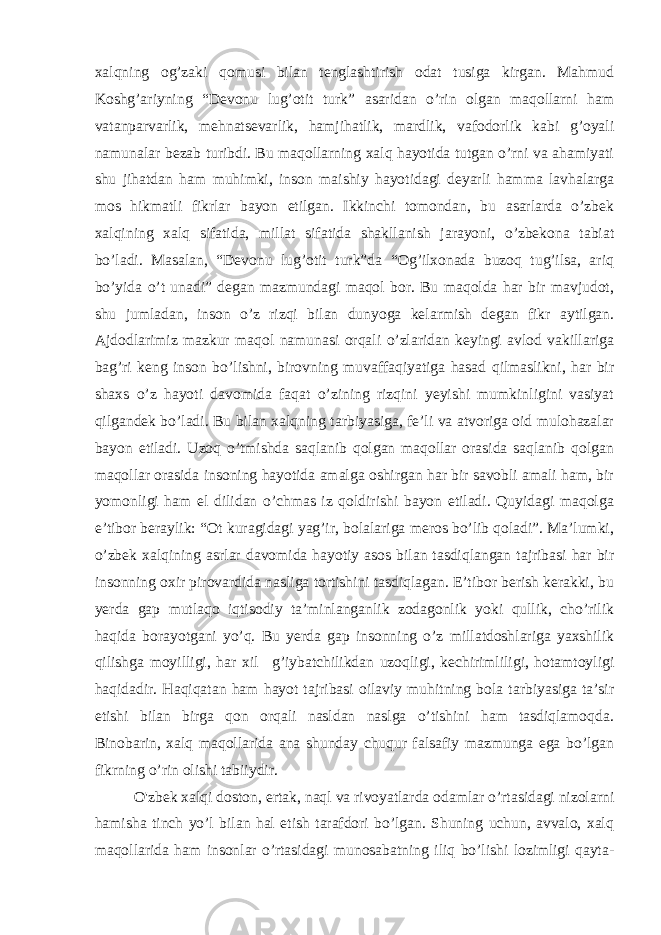 xalqning og’zaki qomusi bilan tenglashtirish odat tusiga kirgan. Mahmud Koshg’ariyning “Devonu lug’otit turk” asaridan o’rin olgan maqollarni ham vatanparvarlik, mehnatsevarlik, hamjihatlik, mardlik, vafodorlik kabi g’oyali namunalar bezab turibdi. Bu maqollarning xalq hayotida tutgan o’rni va ahamiyati shu jihatdan ham muhimki, inson maishiy hayotidagi deyarli hamma lavhalarga mos hikmatli fikrlar bayon etilgan. Ikkinchi tomondan, bu asarlarda o’zbek xalqining xalq sifatida, millat sifatida shakllanish jarayoni, o’zbekona tabiat bo’ladi. Masalan, “Devonu lug’otit turk”da “Og’ilxonada buzoq tug’ilsa, ariq bo’yida o’t unadi” degan mazmundagi maqol bor. Bu maqolda har bir mavjudot, shu jumladan, inson o’z rizqi bilan dunyoga kelarmish degan fikr aytilgan. Ajdodlarimiz mazkur maqol namunasi orqali o’zlaridan keyingi avlod vakillariga bag’ri keng inson bo’lishni, birovning muvaffaqiyatiga hasad qilmaslikni, har bir shaxs o’z hayoti davomida faqat o’zining rizqini yeyishi mumkinligini vasiyat qilgandek bo’ladi. Bu bilan xalqning tarbiyasiga, fe’li va atvoriga oid mulohazalar bayon etiladi. Uzoq o’tmishda saqlanib qolgan maqollar orasida saqlanib qolgan maqollar orasida insoning hayotida amalga oshirgan har bir savobli amali ham, bir yomonligi ham el dilidan o’chmas iz qoldirishi bayon etiladi. Quyidagi maqolga e’tibor beraylik: “Ot kuragidagi yag’ir, bolalariga meros bo’lib qoladi”. Ma’lumki, o’zbek xalqining asrlar davomida hayotiy asos bilan tasdiqlangan tajribasi har bir insonning oxir pirovardida nasliga tortishini tasdiqlagan. E’tibor berish kerakki, bu yerda gap mutlaqo iqtisodiy ta’minlanganlik zodagonlik yoki qullik, cho’rilik haqida borayotgani yo’q. Bu yerda gap insonning o’z millatdoshlariga yaxshilik qilishga moyilligi, har xil     g’iybatchilikdan uzoqligi, kechirimliligi, hotamtoyligi haqidadir. Haqiqatan ham hayot tajribasi oilaviy muhitning bola tarbiyasiga ta’sir etishi bilan birga qon orqali nasldan naslga o’tishini ham tasdiqlamoqda. Binobarin, xalq maqollarida ana shunday chuqur falsafiy mazmunga ega bo’lgan fikrning o’rin olishi tabiiydir. O&#39;zbek xalqi doston, ertak, naql va rivoyatlarda odamlar o’rtasidagi nizolarni hamisha tinch yo’l bilan hal etish tarafdori bo’lgan. Shuning uchun, avvalo, xalq maqollarida ham insonlar o’rtasidagi munosabatning iliq bo’lishi lozimligi qayta- 