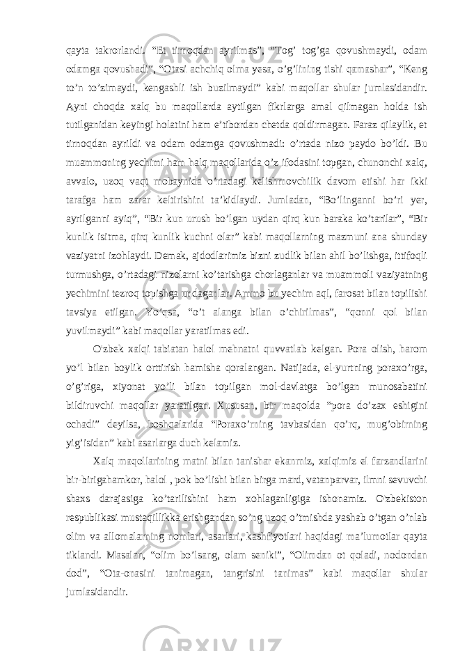 qayta takrorlandi. “Et tirnoqdan ayrilmas”, “Tog’ tog’ga qovushmaydi, odam odamga qovushadi”, “Otasi achchiq olma yesa, o’g’lining tishi qamashar”, “Keng to’n to’zimaydi, kengashli ish buzilmaydi” kabi maqollar shular jumlasidandir. Ayni choqda xalq bu maqollarda aytilgan fikrlarga amal qilmagan holda ish tutilganidan keyingi holatini ham e’tibordan chetda qoldirmagan. Faraz qilaylik, et tirnoqdan ayrildi va odam odamga qovushmadi: o’rtada nizo paydo bo’ldi. Bu muammoning yechimi ham halq maqollarida o’z ifodasini topgan, chunonchi xalq, avvalo, uzoq vaqt mobaynida o’rtadagi kelishmovchilik davom etishi har ikki tarafga ham zarar keltirishini ta’kidlaydi. Jumladan, “Bo’linganni bo’ri yer, ayrilganni ayiq”, “Bir kun urush bo’lgan uydan qirq kun baraka ko’tarilar”, “Bir kunlik isitma, qirq kunlik kuchni olar” kabi maqollarning mazmuni ana shunday vaziyatni izohlaydi. Demak, ajdodlarimiz bizni zudlik bilan ahil bo’lishga, ittifoqli turmushga, o’rtadagi nizolarni ko’tarishga chorlaganlar va muammoli vaziyatning yechimini tezroq topishga undaganlar. Ammo bu yechim aql, farosat bilan topilishi tavsiya etilgan. Yo’qsa, “o’t alanga bilan o’chirilmas”, “qonni qol bilan yuvilmaydi” kabi maqollar yaratilmas edi. O&#39;zbek xalqi tabiatan halol mehnatni quvvatlab kelgan. Pora olish, harom yo’l bilan boylik orttirish hamisha qoralangan. Natijada, el-yurtning poraxo’rga, o’g’riga, xiyonat yo’li bilan topilgan mol-davlatga bo’lgan munosabatini bildiruvchi maqollar yaratilgan. Xususan, bir maqolda “pora do’zax eshigini ochadi” deyilsa, boshqalarida “Poraxo’rning tavbasidan qo’rq, mug’obirning yig’isidan” kabi asarlarga duch kelamiz. Xalq maqollarining matni bilan tanishar ekanmiz, xalqimiz el farzandlarini bir-birigahamkor, halol , pok bo’lishi bilan birga mard, vatanparvar, ilmni sevuvchi shaxs darajasiga ko’tarilishini ham xohlaganligiga ishonamiz. O&#39;zbekiston respublikasi mustaqillikka erishgandan so’ng uzoq o’tmishda yashab o’tgan o’nlab olim va allomalarning nomlari, asarlari, kashfiyotlari haqidagi ma’lumotlar qayta tiklandi. Masalan, “olim bo’lsang, olam seniki”, “Olimdan ot qoladi, nodondan dod”, “Ota-onasini tanimagan, tangrisini tanimas” kabi maqollar shular jumlasidandir. 