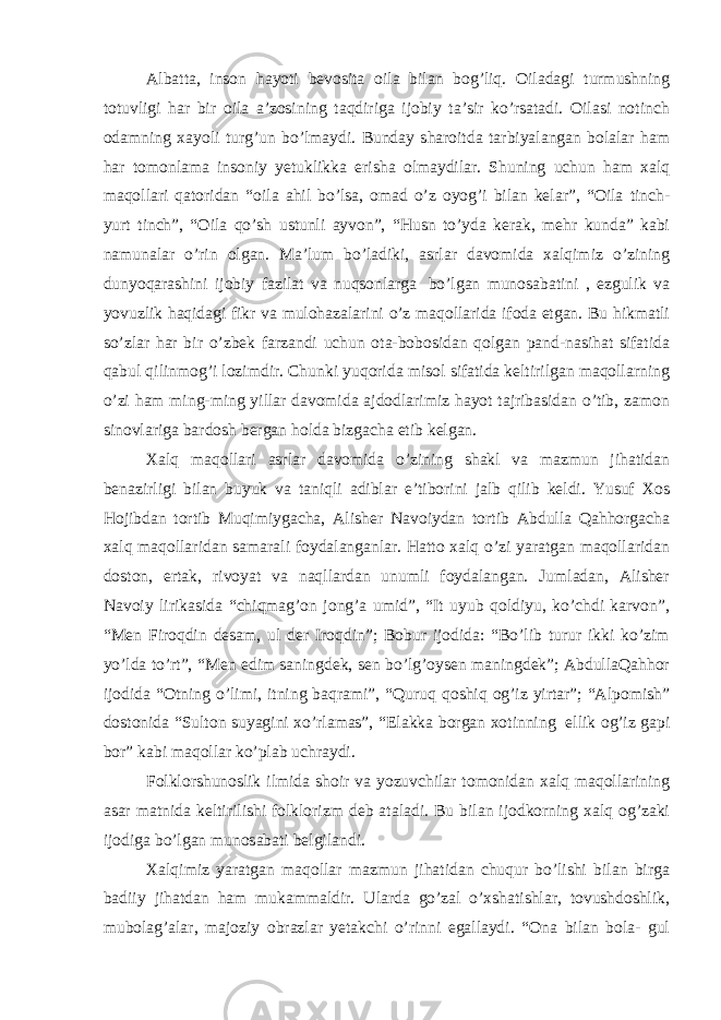 Albatta, inson hayoti bevosita oila bilan bog’liq. Oiladagi turmushning totuvligi har bir oila a’zosining taqdiriga ijobiy ta’sir ko’rsatadi. Oilasi notinch odamning xayoli turg’un bo’lmaydi. Bunday sharoitda tarbiyalangan bolalar ham har tomonlama insoniy yetuklikka erisha olmaydilar. Shuning uchun ham xalq maqollari qatoridan “oila ahil bo’lsa, omad o’z oyog’i bilan kelar”, “Oila tinch- yurt tinch”, “Oila qo’sh ustunli ayvon”, “Husn to’yda kerak, mehr kunda” kabi namunalar o’rin olgan. Ma’lum bo’ladiki, asrlar davomida xalqimiz o’zining dunyoqarashini ijobiy fazilat va nuqsonlarga   bo’lgan munosabatini , ezgulik va yovuzlik haqidagi fikr va mulohazalarini o’z maqollarida ifoda etgan. Bu hikmatli so’zlar har bir o’zbek farzandi uchun ota-bobosidan qolgan pand-nasihat sifatida qabul qilinmog’i lozimdir. Chunki yuqorida misol sifatida keltirilgan maqollarning o’zi ham ming-ming yillar davomida ajdodlarimiz hayot tajribasidan o’tib, zamon sinovlariga bardosh bergan holda bizgacha etib kelgan. Xalq maqollari asrlar davomida o’zining shakl va mazmun jihatidan benazirligi bilan buyuk va taniqli adiblar e’tiborini jalb qilib keldi. Yusuf Xos Hojibdan tortib Muqimiygacha, Alisher Navoiydan tortib Abdulla Qahhorgacha xalq maqollaridan samarali foydalanganlar. Hatto xalq o’zi yaratgan maqollaridan doston, ertak, rivoyat va naqllardan unumli foydalangan. Jumladan, Alisher Navoiy lirikasida “chiqmag’on jong’a umid”, “It uyub qoldiyu, ko’chdi karvon”, “Men Firoqdin desam, ul der Iroqdin”; Bobur ijodida: “Bo’lib turur ikki ko’zim yo’lda to’rt”, “Men edim saningdek, sen bo’lg’oysen maningdek”; AbdullaQahhor ijodida “Otning o’limi, itning baqrami”, “Quruq qoshiq og’iz yirtar”; “Alpomish” dostonida “Sulton suyagini xo’rlamas”, “Elakka borgan xotinning   ellik og’iz gapi bor” kabi maqollar ko’plab uchraydi. Folklorshunoslik ilmida shoir va yozuvchilar tomonidan xalq maqollarining asar matnida keltirilishi folklorizm deb ataladi. Bu bilan ijodkorning xalq og’zaki ijodiga bo’lgan munosabati belgilandi. Xalqimiz yaratgan maqollar mazmun jihatidan chuqur bo’lishi bilan birga badiiy jihatdan ham mukammaldir. Ularda go’zal o’xshatishlar, tovushdoshlik, mubolag’alar, majoziy obrazlar yetakchi o’rinni egallaydi. “Ona bilan bola- gul 