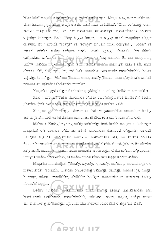 bilan lola” maqolida istiora badiiy san’ati qo’llangan. Maqollning mazmunida ona bilan bolaning gul bilan lolaga o’xshatilishi nazarda tutiladi, “Olim bo’lsang , olam seniki” maqolida “o”, “a”, “s” tovushlari alliteratsiya- tovushdoshlik holatini vujudga keltirgan. Endi “Boy boyga boqar, suv soyga oqar” maqoliga diqqat qilaylik. Bu maqolda “boyga” va “soyga” so’zlari ichki qofiyani , “boqar” va “oqar” so’zlari tashqi qofiyani tashkil etadi. Qizig’i shundaki, har ikkala qofiyadosh so’zlarda ham faqat bitta tovushda farq seziladi. Bu esa maqolning badiiy jihatdan mukammalligini ta’minlashda muhim ahamiyat kasb etadi. Ayni choqda “b”, “o”, “y”, “r”, “s” kabi tovushlar vositasida tovushdoshlik holati vujudga keltirilgan. Ma’lum jihatdan emas, badiiy jihatdan ham ajoyib so’z san’ati namunalari sifatida baholanishi mumkin. Yuqorida qayd etilgan fikrlardan quyidagi xulosalarga kelishimiz mumkin: Xalq maqollari asrlar davomida o’zbek xalqining hayot tajribasini badiiy jihatdan ifodalovchi so’z san’ati namunalari sifatida yashab keldi. Xalq maqollari ming yil davomida shoir va yozuvchilar tomonidan badiiy asarlarga kiritiladi va folklorizm namunasi sifatida so’z san’atidan o’rin oldi. Mahmud Koshg’ariyning turkiy so’zlariga izoh berish maqsadida keltirgan maqollari o’z davrida o’rta asr olimi tomonidan dastlabki o’rganish ob’ekti bo’lgani sifatida baholanishi mumkin. Keyinchalik esa, bu an’ana o’zbek folklorshunos olimlari tomonidan rivojlantirilganini e’tirof etish joizdir. Bu olimlar ko’p asrlik madaniy merosimizdan munosib   o’rin olgan otalar so’zini to’playdilar, ilmiy tahlildan o’tkazadilar, nashrdan chiqaradilar va xalqqa taqdim etdilar. Maqollar mundarijasi ijtimoiy, siyosiy, iqtisodiy, ma’naviy masalalarga oid mavzulardan iboratdir. Ulardan o’zbekning vataniga, xalqiga, mehnatiga, ilmga, hunarga, oilaga, mardlikka, ahillikka bo’lgan munosabatlari o’zining badiiy ifodasini topgan. Badiiy jihatdan mukammallik maqollarning asosiy fazilatlaridan biri hisoblanadi. O&#39;xshatish, tovushdoshlik, sifatlash, istiora, majoz, qofiya tasvir san’atlari keng qo’llanilganligi bilan ular o’quvchi diqqatini o’ziga jalb etadi. 