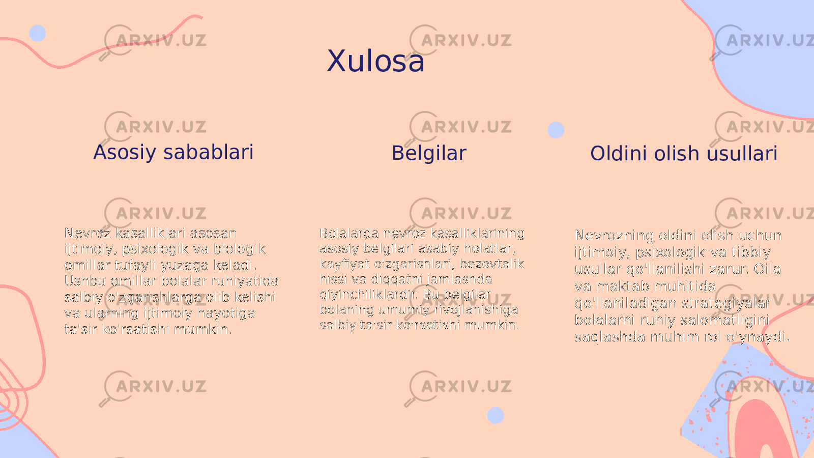 Xulosa Asosiy sabablari Nevroz kasalliklari asosan ijtimoiy, psixologik va biologik omillar tufayli yuzaga keladi. Ushbu omillar bolalar ruhiyatida salbiy o&#39;zgarishlarga olib kelishi va ularning ijtimoiy hayotiga ta&#39;sir ko&#39;rsatishi mumkin. Belgilar Bolalarda nevroz kasalliklarining asosiy belgilari asabiy holatlar, kayfiyat o&#39;zgarishlari, bezovtalik hissi va diqqatni jamlashda qiyinchiliklardir. Bu belgilar bolaning umumiy rivojlanishiga salbiy ta&#39;sir ko&#39;rsatishi mumkin. Oldini olish usullari Nevrozning oldini olish uchun ijtimoiy, psixologik va tibbiy usullar qo&#39;llanilishi zarur. Oila va maktab muhitida qo&#39;llaniladigan strategiyalar bolalarni ruhiy salomatligini saqlashda muhim rol o&#39;ynaydi. 