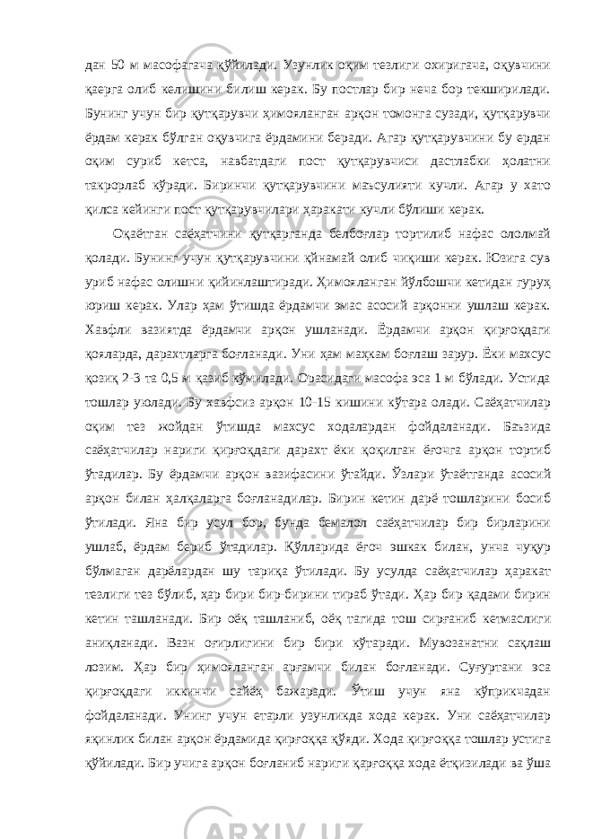 дан 50 м масофагача қўйилади. Узунлик оқим тезлиги охиригача, оқувчини қаерга олиб келишини билиш керак. Бу постлар бир неча бор текширилади. Бунинг учун бир қутқарувчи ҳимояланган арқон томонга сузади, қутқарувчи ёрдам керак бўлган оқувчига ёрдамини беради. Агар қутқарувчини бу ердан оқим суриб кетса, навбатдаги пост қутқарувчиси дастлабки ҳолатни такрорлаб кўради. Биринчи қутқарувчини маъсулияти кучли. Агар у хато қилса кейинги пост қутқарувчилари ҳаракати кучли бўлиши керак. Оқаётган саёҳатчини қутқарганда белбоғлар тортилиб нафас ололмай қолади. Бунинг учун қутқарувчини қйнамай олиб чиқиши керак. Юзига сув уриб нафас олишни қийинлаштиради. Ҳимояланган йўлбошчи кетидан гуруҳ юриш керак. Улар ҳам ўтишда ёрдамчи эмас асосий арқонни ушлаш керак. Хавфли вазиятда ёрдамчи арқон ушланади. Ёрдамчи арқон қирғоқдаги қояларда, дарахтларга боғланади. Уни ҳам маҳкам боғлаш зарур. Ёки махсус қозиқ 2-3 та 0,5 м қазиб кўмилади. Орасидаги масофа эса 1 м бўлади. Устида тошлар уюлади. Бу хавфсиз арқон 10-15 кишини кўтара олади. Саёҳатчилар оқим тез жойдан ўтишда махсус ходалардан фойдаланади. Баъзида саёҳатчилар нариги қирғоқдаги дарахт ёки қоқилган ёғочга арқон тортиб ўтадилар. Бу ёрдамчи арқон вазифасини ўтайди. Ўзлари ўтаётганда асосий арқон билан ҳалқаларга боғланадилар. Бирин кетин дарё тошларини босиб ўтилади. Яна бир усул бор, бунда бемалол саёҳатчилар бир бирларини ушлаб, ёрдам бериб ўтадилар. Қўлларида ёғоч эшкак билан, унча чуқур бўлмаган дарёлардан шу тариқа ўтилади. Бу усулда саёҳатчилар ҳаракат тезлиги тез бўлиб, ҳар бири бир-бирини тираб ўтади. Ҳар бир қадами бирин кетин ташланади. Бир оёқ ташланиб, оёқ тагида тош сирғаниб кетмаслиги аниқланади. Вазн оғирлигини бир бири кўтаради. Мувозанатни сақлаш лозим. Ҳар бир ҳимояланган арғамчи билан боғланади. Суғуртани эса қирғоқдаги иккинчи сайёҳ бажаради. Ўтиш учун яна кўприкчадан фойдаланади. Унинг учун етарли узунликда хода керак. Уни саёҳатчилар яқинлик билан арқон ёрдамида қирғоққа қўяди. Хода қирғоққа тошлар устига қўйилади. Бир учига арқон боғланиб нариги қарғоққа хода ётқизилади ва ўша 