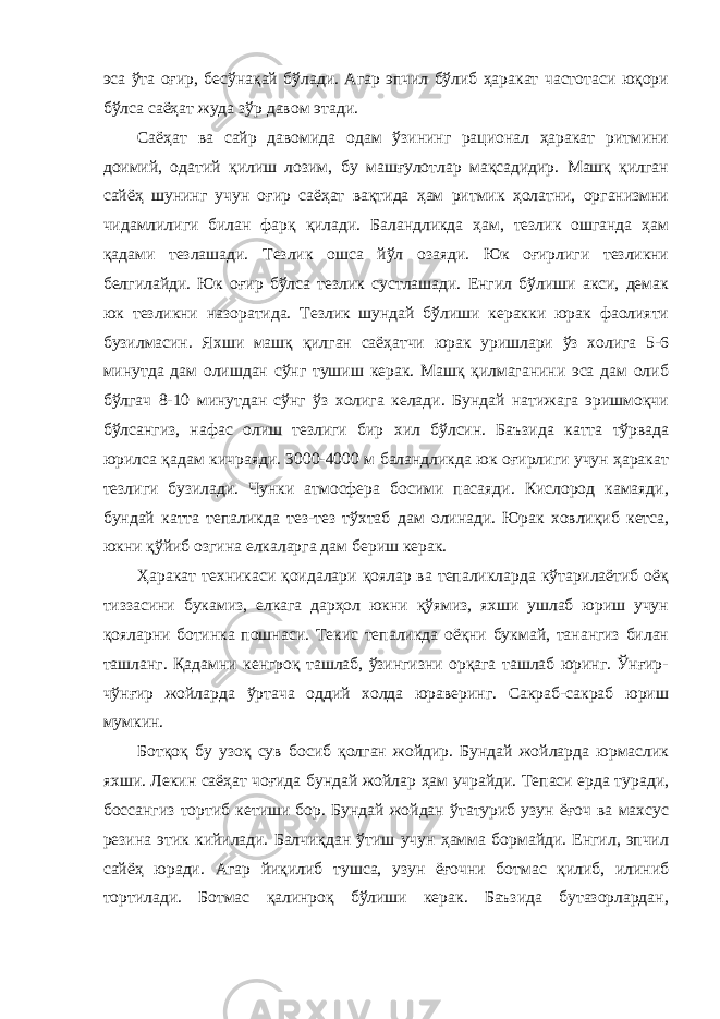 эса ўта оғир, бесўнақай бўлади. Агар эпчил бўлиб ҳаракат частотаси юқори бўлса саёҳат жуда зўр давом этади. Саёҳат ва сайр давомида одам ўзининг рационал ҳаракат ритмини доимий, одатий қилиш лозим, бу машғулотлар мақсадидир. Машқ қилган сайёҳ шунинг учун оғир саёҳат вақтида ҳам ритмик ҳолатни, организмни чидамлилиги билан фарқ қилади. Баландликда ҳам, тезлик ошганда ҳам қадами тезлашади. Тезлик ошса йўл озаяди. Юк оғирлиги тезликни белгилайди. Юк оғир бўлса тезлик сустлашади. Енгил бўлиши акси, демак юк тезликни назоратида. Тезлик шундай бўлиши керакки юрак фаолияти бузилмасин. Яхши машқ қилган саёҳатчи юрак уришлари ўз холига 5-6 минутда дам олишдан сўнг тушиш керак. Машқ қилмаганини эса дам олиб бўлгач 8-10 минутдан сўнг ўз холига келади. Бундай натижага эришмоқчи бўлсангиз, нафас олиш тезлиги бир хил бўлсин. Баъзида катта тўрвада юрилса қадам кичраяди. 3000-4000 м баландликда юк оғирлиги учун ҳаракат тезлиги бузилади. Чунки атмосфера босими пасаяди. Кислород камаяди, бундай катта тепаликда тез-тез тўхтаб дам олинади. Юрак ховлиқиб кетса, юкни қўйиб озгина елкаларга дам бериш керак. Ҳаракат техникаси қоидалари қоялар ва тепаликларда кўтарилаётиб оёқ тиззасини букамиз, елкага дарҳол юкни қўямиз, яхши ушлаб юриш учун қояларни ботинка пошнаси. Текис тепаликда оёқни букмай, танангиз билан ташланг. Қадамни кенгроқ ташлаб, ўзингизни орқага ташлаб юринг. Ўнғир- чўнғир жойларда ўртача оддий холда юраверинг. Сакраб-сакраб юриш мумкин. Ботқоқ бу узоқ сув босиб қолган жойдир. Бундай жойларда юрмаслик яхши. Лекин саёҳат чоғида бундай жойлар ҳам учрайди. Тепаси ерда туради, боссангиз тортиб кетиши бор. Бундай жойдан ўтатуриб узун ёғоч ва махсус резина этик кийилади. Балчиқдан ўтиш учун ҳамма бормайди. Енгил, эпчил сайёҳ юради. Агар йиқилиб тушса, узун ёғочни ботмас қилиб, илиниб тортилади. Ботмас қалинроқ бўлиши керак. Баъзида бутазорлардан, 