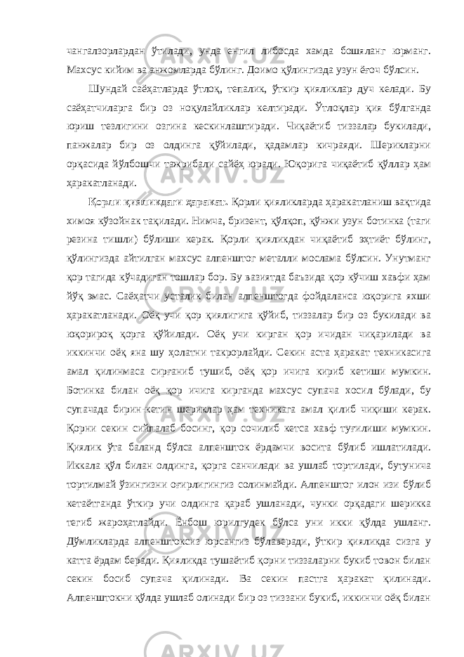 чангалзорлардан ўтилади, унда енгил либосда хамда бошяланг юрманг. Махсус кийим ва анжомларда бўлинг. Доимо қўлингизда узун ёғоч бўлсин. Шундай саёҳатларда ўтлоқ, тепалик, ўткир қияликлар дуч келади. Бу саёҳатчиларга бир оз ноқулайликлар келтиради. Ўтлоқлар қия бўлганда юриш тезлигини озгина кескинлаштиради. Чиқаётиб тиззалар букилади, панжалар бир оз олдинга қўйилади, қадамлар кичраяди. Шерикларни орқасида йўлбошчи тажрибали сайёҳ юради. Юқорига чиқаётиб қўллар ҳам ҳаракатланади. Қорли қияликдаги ҳаракат. Қорли қияликларда ҳаракатланиш вақтида химоя кўзойнак тақилади. Нимча, бризент, қўлқоп, қўнжи узун ботинка (таги резина тишли) бўлиши керак. Қорли қияликдан чиқаётиб эҳтиёт бўлинг, қўлингизда айтилган махсус алпенштог металли мослама бўлсин. Унутманг қор тагида кўчадиган тошлар бор. Бу вазиятда баъзида қор кўчиш хавфи ҳам йўқ эмас. Саёҳатчи усталик билан алпенштогда фойдаланса юқорига яхши ҳаракатланади. Оёқ учи қор қиялигига қўйиб, тиззалар бир оз букилади ва юқорироқ қорга қўйилади. Оёқ учи кирган қор ичидан чиқарилади ва иккинчи оёқ яна шу ҳолатни такрорлайди. Секин аста ҳаракат техникасига амал қилинмаса сирғаниб тушиб, оёқ қор ичига кириб кетиши мумкин. Ботинка билан оёқ қор ичига кирганда махсус супача хосил бўлади, бу супачада бирин-кетин шериклар ҳам техникага амал қилиб чиқиши керак. Қорни секин сийпалаб босинг, қор сочилиб кетса хавф туғилиши мумкин. Қиялик ўта баланд бўлса алпеншток ёрдамчи восита бўлиб ишлатилади. Иккала қўл билан олдинга, қорга санчилади ва ушлаб тортилади, бутунича тортилмай ўзингизни оғирлигингиз солинмайди. Алпенштог илон изи бўлиб кетаётганда ўткир учи олдинга қараб ушланади, чунки орқадаги шерикка тегиб жароҳатлайди. Ёнбош юрилгудек бўлса уни икки қўлда ушланг. Дўмликларда алпенштоксиз юрсангиз бўлаверади, ўткир қияликда сизга у катта ёрдам беради. Қияликда тушаётиб қорни тиззаларни букиб товон билан секин босиб супача қилинади. Ва секин пастга ҳаракат қилинади. Алпенштокни қўлда ушлаб олинади бир оз тиззани букиб, иккинчи оёқ билан 