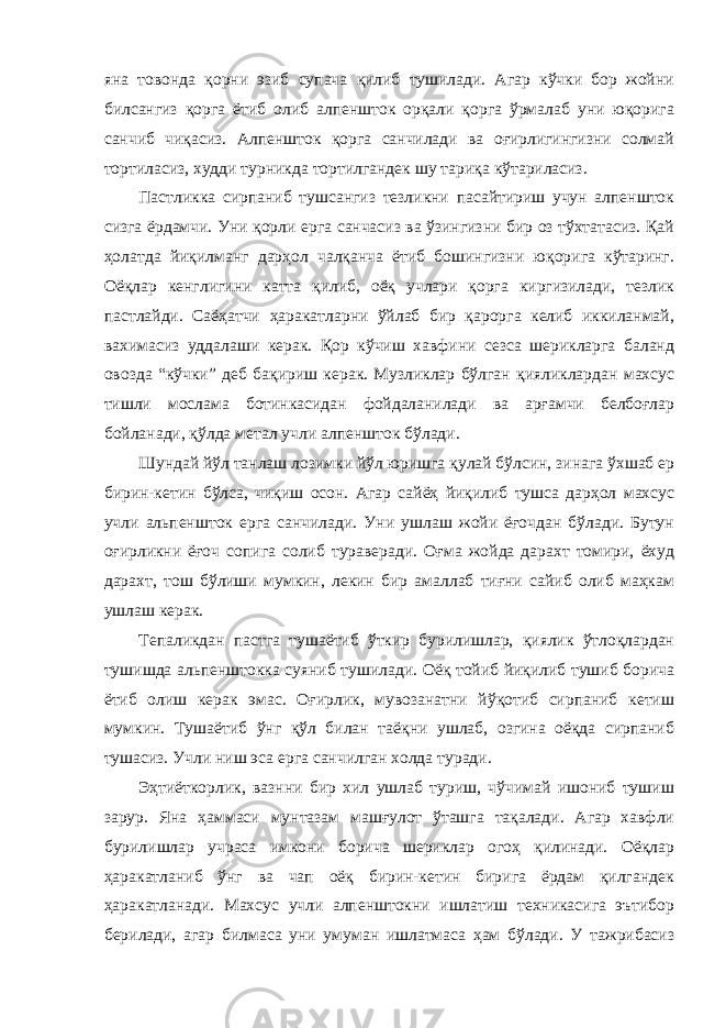 яна товонда қорни эзиб супача қилиб тушилади. Агар кўчки бор жойни билсангиз қорга ётиб олиб алпеншток орқали қорга ўрмалаб уни юқорига санчиб чиқасиз. Алпеншток қорга санчилади ва оғирлигингизни солмай тортиласиз, худди турникда тортилгандек шу тариқа кўтариласиз. Пастликка сирпаниб тушсангиз тезликни пасайтириш учун алпеншток сизга ёрдамчи. Уни қорли ерга санчасиз ва ўзингизни бир оз тўхтатасиз. Қай ҳолатда йиқилманг дарҳол чалқанча ётиб бошингизни юқорига кўтаринг. Оёқлар кенглигини катта қилиб, оёқ учлари қорга киргизилади, тезлик пастлайди. Саёҳатчи ҳаракатларни ўйлаб бир қарорга келиб иккиланмай, вахимасиз уддалаши керак. Қор кўчиш хавфини сезса шерикларга баланд овозда “кўчки” деб бақириш керак. Музликлар бўлган қияликлардан махсус тишли мослама ботинкасидан фойдаланилади ва арғамчи белбоғлар бойланади, қўлда метал учли алпеншток бўлади. Шундай йўл танлаш лозимки йўл юришга қулай бўлсин, зинага ўхшаб ер бирин-кетин бўлса, чиқиш осон. Агар сайёҳ йиқилиб тушса дарҳол махсус учли альпеншток ерга санчилади. Уни ушлаш жойи ёғочдан бўлади. Бутун оғирликни ёғоч сопига солиб тураверади. Оғма жойда дарахт томири, ёхуд дарахт, тош бўлиши мумкин, лекин бир амаллаб тиғни сайиб олиб маҳкам ушлаш керак. Тепаликдан пастга тушаётиб ўткир бурилишлар, қиялик ўтлоқлардан тушишда альпенштокка суяниб тушилади. Оёқ тойиб йиқилиб тушиб борича ётиб олиш керак эмас. Оғирлик, мувозанатни йўқотиб сирпаниб кетиш мумкин. Тушаётиб ўнг қўл билан таёқни ушлаб, озгина оёқда сирпаниб тушасиз. Учли ниш эса ерга санчилган холда туради. Эҳтиёткорлик, вазнни бир хил ушлаб туриш, чўчимай ишониб тушиш зарур. Яна ҳаммаси мунтазам машғулот ўташга тақалади. Агар хавфли бурилишлар учраса имкони борича шериклар огоҳ қилинади. Оёқлар ҳаракатланиб ўнг ва чап оёқ бирин-кетин бирига ёрдам қилгандек ҳаракатланади. Махсус учли алпенштокни ишлатиш техникасига эътибор берилади, агар билмаса уни умуман ишлатмаса ҳам бўлади. У тажрибасиз 