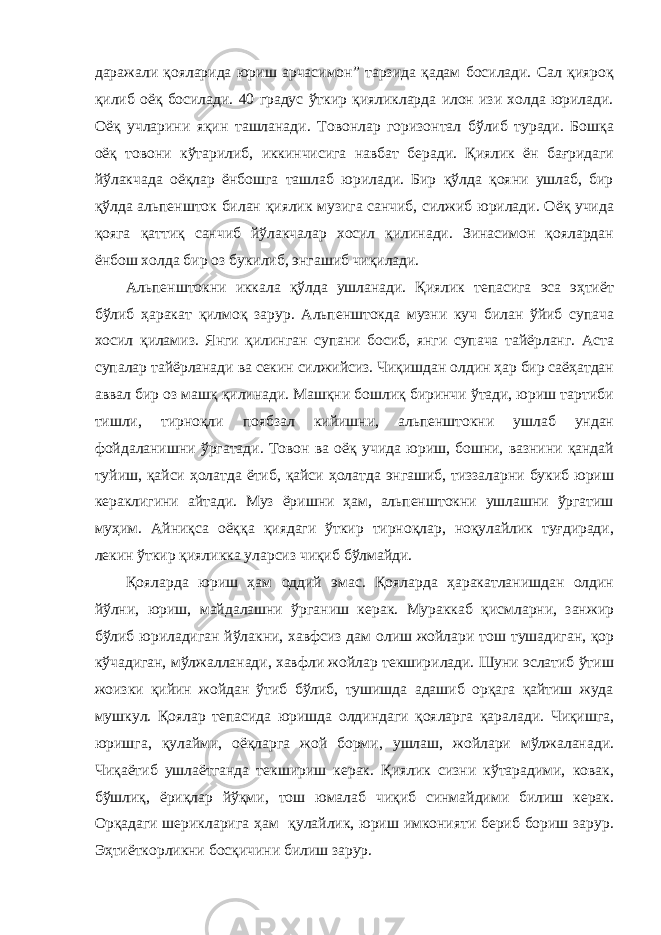 даражали қояларида юриш арчасимон” тарзида қадам босилади. Сал қияроқ қилиб оёқ босилади. 40 градус ўткир қияликларда илон изи холда юрилади. Оёқ учларини яқин ташланади. Товонлар горизонтал бўлиб туради. Бошқа оёқ товони кўтарилиб, иккинчисига навбат беради. Қиялик ён бағридаги йўлакчада оёқлар ёнбошга ташлаб юрилади. Бир қўлда қояни ушлаб, бир қўлда альпеншток билан қиялик музига санчиб, силжиб юрилади. Оёқ учида қояга қаттиқ санчиб йўлакчалар хосил қилинади. Зинасимон қоялардан ёнбош холда бир оз букилиб, энгашиб чиқилади. Альпенштокни иккала қўлда ушланади. Қиялик тепасига эса эҳтиёт бўлиб ҳаракат қилмоқ зарур. Альпенштокда музни куч билан ўйиб супача хосил қиламиз. Янги қилинган супани босиб, янги супача тайёрланг. Аста супалар тайёрланади ва секин силжийсиз. Чиқишдан олдин ҳар бир саёҳатдан аввал бир оз машқ қилинади. Машқни бошлиқ биринчи ўтади, юриш тартиби тишли, тирноқли поябзал кийишни, альпенштокни ушлаб ундан фойдаланишни ўргатади. Товон ва оёқ учида юриш, бошни, вазнини қандай туйиш, қайси ҳолатда ётиб, қайси ҳолатда энгашиб, тиззаларни букиб юриш кераклигини айтади. Муз ёришни ҳам, альпенштокни ушлашни ўргатиш муҳим. Айниқса оёққа қиядаги ўткир тирноқлар, ноқулайлик туғдиради, лекин ўткир қияликка уларсиз чиқиб бўлмайди. Қояларда юриш ҳам оддий эмас. Қояларда ҳаракатланишдан олдин йўлни, юриш, майдалашни ўрганиш керак. Мураккаб қисмларни, занжир бўлиб юриладиган йўлакни, хавфсиз дам олиш жойлари тош тушадиган, қор кўчадиган, мўлжалланади, хавфли жойлар текширилади. Шуни эслатиб ўтиш жоизки қийин жойдан ўтиб бўлиб, тушишда адашиб орқага қайтиш жуда мушкул. Қоялар тепасида юришда олдиндаги қояларга қаралади. Чиқишга, юришга, қулайми, оёқларга жой борми, ушлаш, жойлари мўлжаланади. Чиқаётиб ушлаётганда текшириш керак. Қиялик сизни кўтарадими, ковак, бўшлиқ, ёриқлар йўқми, тош юмалаб чиқиб синмайдими билиш керак. Орқадаги шерикларига ҳам қулайлик, юриш имконияти бериб бориш зарур. Эҳтиёткорликни босқичини билиш зарур. 