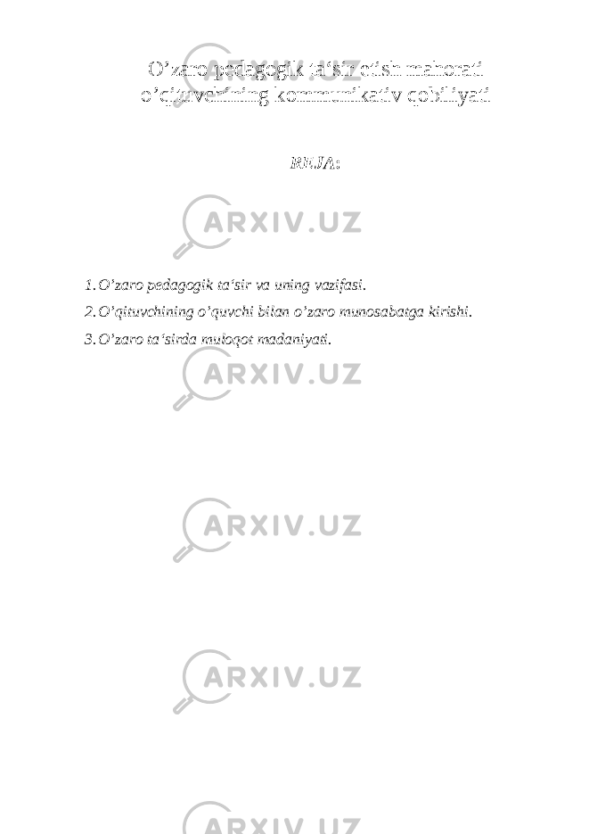 O’zaro pedagogik ta‘sir etish mahorati o’q ituvchining kommunikativ q obiliyati REJA : 1. O’zaro pedagogik ta‘sir va uning vazifasi. 2. O’qituvchining o’quvchi bilan o’zaro munosabatga kirishi. 3. O’zaro ta‘sirda muloqot madaniyati. 