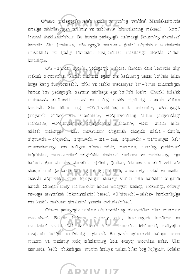  O’zaro pedagogik ta‘sir etish va uning vazifasi. Mamlakatimizda amalga oshirilayotgan ta‘limiy va tarbiyaviy isloxotlarning maksadi -- komil insonni shakllantirishdir. Bu borada pedagogik tizimdagi fanlarning ahamiyati kattadir. Shu jumladan, «Pedagogik mahorat» fanini o’qitishda talabalarda mustakillik va ijodiy fikrlashni rivojlantirish masalasiga aloxida e‘tibor karatilgan. O’z – o’zidan ayonki, pedagogik mahorat fanidan dars beruvchi oliy maktab o’qituvchisi, kuchli mahorat egasi o’z kasbining ustasi bo’lishi bilan birga keng dunyoqarashli, ichki va tashki madaniyati bir – birini tuldiradigan hamda boy pedagogik, xayotiy tajribaga ega bo’lishi lozim. Chunki bulajak mutaxassis o’qituvchi shaxsi va uning kasbiy sifatlariga aloxida e‘tibor karatadi. Shu bilan birga «O’qituvchining nutk mahorati», «Pedagogik jarayonda e‘tikod va ishontirish», «O’qituvchining ta‘lim jarayonidagi mahorati», «O’qituvchining tarbiyachilik mahorati», «Ota – onalar bilan ishlash mahorati» kabi mavzularni o’rganish chogida talaba – domla, o’qituvchi – o’quvchi, o’qituvchi – ota – ona, o’qituvchi – ma‘muriyat kabi munosabatlarga xos bo’lgan o’zaro ta‘sir, muomala, ularning yechimlari to’g’risida, munosabatlari to’g’risida daslabki kunikma va malakalarga ega bo’ladi. Ana shunday sharoitda tajribali, ijodkor, izlanuvchan o’qituvchi o’z shogirdlarini ijodkorlik ishlariga keng jalb kilib, zamonaviy metod va usullar asosida o’quvchida qaror topayotgan shaxsiy sifatlar usib borishini o’rganib boradi. Olingan ilmiy ma‘lumotlar bolani muayyan kasbga, mexnatga, oilaviy xayotga tayyorlash imkoniyatlarini beradi. «O’qituvchi – talaba» hamkorligiga xos kasbiy mahorat qirralarini yanada oydinlashtiradi. O’zaro pedagogik ta‘sirda o’qituvchining o’quvchilar bilan muomala madaniyati. Bolada intizom – madaniy xulq, boshlangich kunikma va malakalari shakllanishi deb kabul qilish mumkin. Ma‘lumki, extiyojlar rivojlanib faoliyat motivlariga aylanadi. Bu yerda aytmokchi bo’lgan narsa intizom va madaniy xulq sifatlarining bola extiyoj motivlari sifati. Ular zaminida kelib chikadigan muxim faoliyat turlari bilan bog’liqligidir. Bolalar 