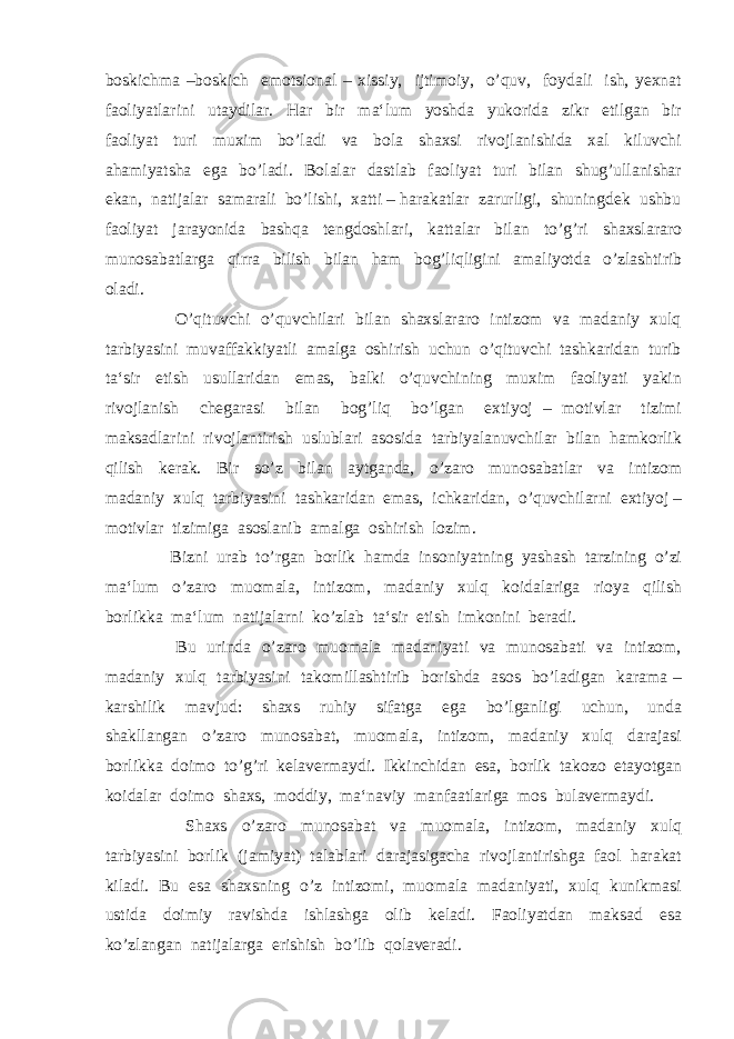 boskichma –boskich emotsional – xissiy, ijtimoiy, o’quv, foydali ish, yexnat faoliyatlarini utaydilar. Har bir ma‘lum yoshda yukorida zikr etilgan bir faoliyat turi muxim bo’ladi va bola shaxsi rivojlanishida xal kiluvchi ahamiyatsha ega bo’ladi. Bolalar dastlab faoliyat turi bilan shug’ullanishar ekan, natijalar samarali bo’lishi, xatti – harakatlar zarurligi, shuningdek ushbu faoliyat jarayonida bashqa tengdoshlari, kattalar bilan to’g’ri shaxslararo munosabatlarga qirra bilish bilan ham bog’liqligini amaliyotda o’zlashtirib oladi. O’qituvchi o’quvchilari bilan shaxslararo intizom va madaniy xulq tarbiyasini muvaffakkiyatli amalga oshirish uchun o’qituvchi tashkaridan turib ta‘sir etish usullaridan emas, balki o’quvchining muxim faoliyati yakin rivojlanish chegarasi bilan bog’liq bo’lgan extiyoj – motivlar tizimi maksadlarini rivojlantirish uslublari asosida tarbiyalanuvchilar bilan hamkorlik qilish kerak. Bir so’z bilan aytganda, o’zaro munosabatlar va intizom madaniy xulq tarbiyasini tashkaridan emas, ichkaridan, o’quvchilarni extiyoj – motivlar tizimiga asoslanib amalga oshirish lozim. Bizni urab to’rgan borlik hamda insoniyatning yashash tarzining o’zi ma‘lum o’zaro muomala, intizom, madaniy xulq koidalariga rioya qilish borlikka ma‘lum natijalarni ko’zlab ta‘sir etish imkonini beradi. Bu urinda o’zaro muomala madaniyati va munosabati va intizom, madaniy xulq tarbiyasini takomillashtirib borishda asos bo’ladigan karama – karshilik mavjud: shaxs ruhiy sifatga ega bo’lganligi uchun, unda shakllangan o’zaro munosabat, muomala, intizom, madaniy xulq darajasi borlikka doimo to’g’ri kelavermaydi. Ikkinchidan esa, borlik takozo etayotgan koidalar doimo shaxs, moddiy, ma‘naviy manfaatlariga mos bulavermaydi. Shaxs o’zaro munosabat va muomala, intizom, madaniy xulq tarbiyasini borlik (jamiyat) talablari darajasigacha rivojlantirishga faol harakat kiladi. Bu esa shaxsning o’z intizomi, muomala madaniyati, xulq kunikmasi ustida doimiy ravishda ishlashga olib keladi. Faoliyatdan maksad esa ko’zlangan natijalarga erishish bo’lib qolaveradi. 