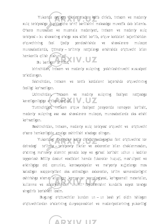  Yukorida aytilgan fikrlarimizdan kelib chikib, intizom va madaniy xulq tarbiyasiga quyidagicha ta‘rif berilishini maksadga muvofik deb bilamiz. O’zaro munosabat va muomala madaniyati, intizom va madaniy xulq tarbiyasi – bu shaxsning o’ziga xos sifati bo’lib, o’quv koidalari bajarilishidan o’quvchining faol ijodiy yondoshishda va shaxslararo muloqot munosabatlarida, ijtimoiy – ta‘limiy natijalarga erishishda o’qituvchi bilan hamkorlik qilish tushuniladi. Bu berilgan ta‘rifda, birinchidan, intizom va madaniy xulqning yakinlashtiruvchi xususiyati ta‘kidlangan. Ikkinchidan, intizom va tartib koidalarni bajarishda o’quvchining faolligi ko’rsatilgan. Uchinchidan, intizom va madniy xulqning faoliyat natijasiga karatilganligiga e‘tibor beriladi. Turtinchidan, intizom o’quv faoliyati jarayonida namoyon bo’lishi, madaniy xulqning esa esa shaxslararo muloqot, munosabatlarda aks etishi ko’rsatilgan. Beshinchidan, intizom, madaniy xulq tarbiyasi o’quvchi va o’qituvchi o’zaro hamkorligida amalga oshirilishi xisobga olingan. Yukoridagi fikrlardan kelib chikib, pedagogika fani o’qituvchisi tor doiradagi ta‘limiy – tarbiyaviy fikrlar va axborotlar bilan cheklanmasdan, o’zining ma‘naviy olamini yanada boy va go’zal bo’lishi uchun : kadrlar tayyorlash Milliy dasturi vazifalari hamda fukarolar huquqi, mas‘uliyati va erkinligiga oid qonunlar, kontseptsiyalar va me‘yoriy xujjatlarga mos keladigan xaqqoniylikni aks ettiradigan axborotlar, ta‘lim samaradorligini oshirishga xizmat kiladigan kompyuter texnologiyasi, ko’rgazmali materiallar, kullanma va adabiyotlardan unumli foydalanishni kundalik xayot tarziga singdirib borishlari lozim. Bugungi o’qituvchilar bundan un – un besh yil oldin ishlagan o’qituvchilardan o’zlarining dunyoqarashlari va madaniyatlarining yukoriligi 