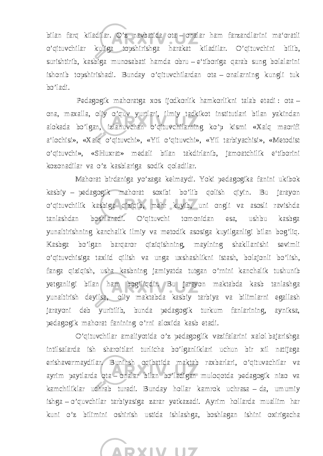 bilan farq kiladilar. O’z navbatida ota – onalar ham farzandlarini ma‘oratli o’qituvchilar kuliga topshirishga harakat kiladilar. O’qituvchini bilib, surishtirib, kasbiga munosabati hamda obru – e‘tiboriga qarab sung bolalarini ishonib topshirishadi. Bunday o’qituvchilardan ota – onalarning kungli tuk bo’ladi. Pedagogik mahoratga xos ijodkorlik hamkorlikni talab etadi : ota – ona, maxalla, oliy o’quv yurtlari, ilmiy tadkikot institutlari bilan yakindan alokada bo’lgan, izlanuvchan o’qituvchilarning ko’p kismi «Xalq maorifi a‘lochisi», «Xalq o’qituvchi», «Yil o’qituvchi», «Yil tarbiyachisi», «Metodist o’qituvchi», «SHuxrat» medali bilan takdirlanib, jamoatchilik e‘tiborini kozonadilar va o’z kasblariga sodik qoladilar. Mahorat birdaniga yo’zaga kelmaydi. Yoki pedagogika fanini ukibok kasbiy – pedagogik mahorat soxibi bo’lib qolish qiyin. Bu jarayon o’qituvchilik kasbiga qiziqib, mehr kuyib, uni ongli va asosli ravishda tanlashdan boshlanadi. O’qituvchi tomonidan esa, ushbu kasbga yunaltirishning kanchalik ilmiy va metodik asosiga kuyilganligi bilan bog’liq. Kasbga bo’lgan barqaror qiziqishning, maylning shakllanishi sevimli o’qituvchisiga taxlid qilish va unga uxshashlikni istash, bolajonli bo’lish, fanga qiziqish, usha kasbning jamiyatda tutgan o’rnini kanchalik tushunib yetganligi bilan ham bog’liqdir. Bu jarayon maktabda kasb tanlashga yunaltirish deyilsa, oliy maktabda kasbiy tarbiya va bilimlarni egallash jarayoni deb yuritilib, bunda pedagogik turkum fanlarining, ayniksa, pedagogik mahorat fanining o’rni aloxida kasb etadi. O’qituvchilar amaliyotida o’z pedagoglik vazifalarini xalol bajarishga intilsalarda ish sharoitlari turlicha bo’lganliklari uchun bir xil natijaga erishavermaydilar. Buninsh oqibatida maktab raxbarlari, o’qituvachilar va ayrim paytlarda ota – onalar bilan bo’ladigan muloqotda pedagogik nizo va kamchiliklar uchrab turadi. Bunday hollar kamrok uchrasa – da, umumiy ishga – o’quvchilar tarbiyasiga zarar yetkazadi. Ayrim hollarda muallim har kuni o’z bilimini oshirish ustida ishlashga, boshlagan ishini oxirigacha 