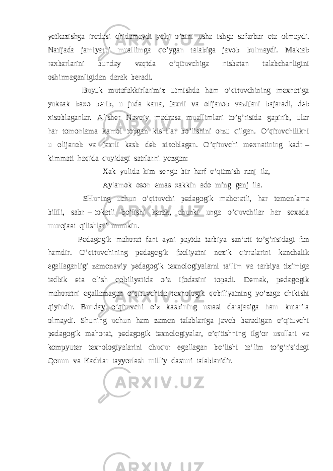 yetkazishga irodasi chidamaydi yoki o’zini usha ishga safarbar eta olmaydi. Natijada jamiyatni muallimga qo’ygan talabiga javob bulmaydi. Maktab raxbarlarini bunday vaqtda o’qituvchiga nisbatan talabchanligini oshirmaganligidan darak beradi. Buyuk mutafakkirlarimiz utmishda ham o’qituvchining mexnatiga yuksak baxo berib, u juda katta, faxrli va olijanob vazifani bajaradi, deb xisoblaganlar. Alisher Navoiy madrasa muallimlari to’g’risida gapirib, ular har tomonlama kamol topgan kishilar bo’lishini orzu qilgan. O’qituvchilikni u olijanob va faxrli kasb deb xisoblagan. O’qituvchi mexnatining kadr – kimmati haqida quyidagi satrlarni yozgan: Xak yulida kim senga bir harf o’qitmish ranj ila, Aylamok oson emas xakkin ado ming ganj ila. SHuning uchun o’qituvchi pedagogik mahoratli, har tomonlama bilili, sabr – tokatli bo’lishi kerak, chunki unga o’quvchilar har soxada murojaat qilishlari mumkin. Pedagogik mahorat fani ayni paytda tarbiya san‘ati to’g’risidagi fan hamdir. O’qituvchining pedagogik faoliyatni nozik qirralarini kanchalik egallaganligi zamonaviy pedagogik texnologiyalarni ta‘lim va tarbiya tizimiga tadbik eta olish qobiliyatida o’z ifodasini topadi. Demak, pedagogik mahoratni egallamagan o’qituvchida texnologik qobiliyatning yo’zaga chikishi qiyindir. Bunday o’qituvchi o’z kasbining ustasi darajasiga ham kutarila olmaydi. Shuning uchun ham zamon talablariga javob beradigan o’qituvchi pedagogik mahorat, pedagogik texnologiyalar, o’qitishning ilg’or usullari va kompyuter texnologiyalarini chuqur egallagan bo’lishi ta‘lim to’g’risidagi Qonun va Kadrlar tayyorlash milliy dasturi talablaridir. 