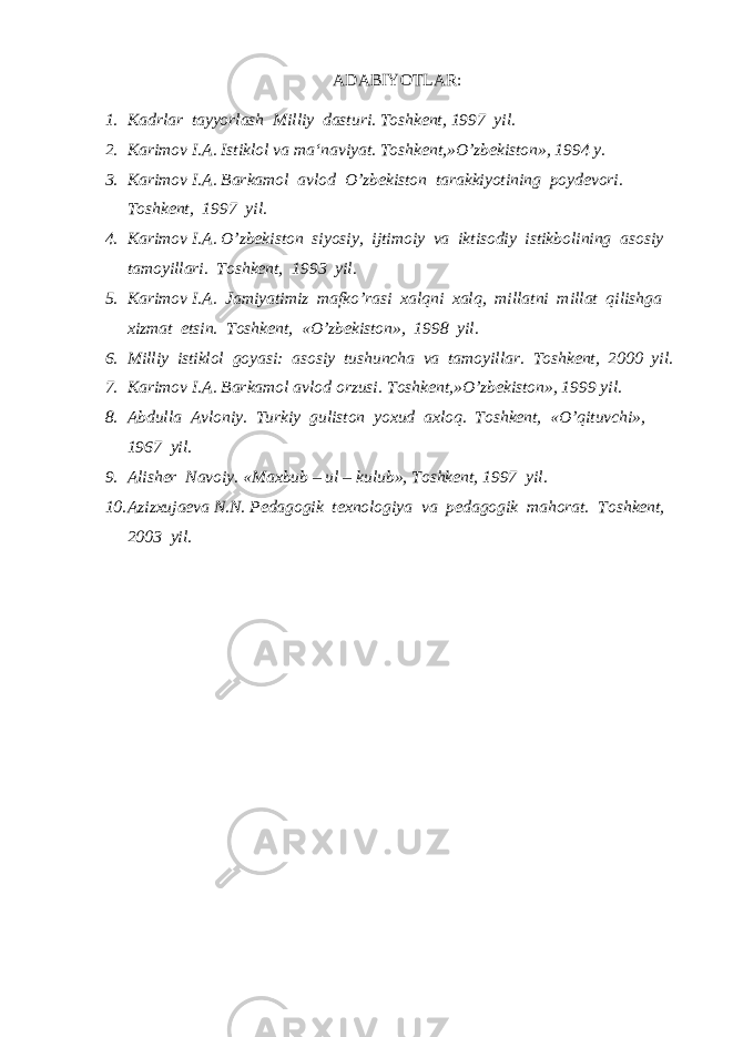  ADABIYOTLAR: 1. Kadrlar tayyorlash Milliy dasturi. Toshkent, 1997 yil. 2. Karimov I.A. Istiklol va ma‘naviyat. Toshkent,»O’zbekiston», 1994 y. 3. Karimov I.A. Barkamol avlod O’zbekiston tarakkiyotining poydevori. Toshkent, 1997 yil. 4. Karimov I.A. O’zbekiston siyosiy, ijtimoiy va iktisodiy istikbolining asosiy tamoyillari. Toshkent, 1993 yil. 5. Karimov I.A. Jamiyatimiz mafko’rasi xalqni xalq, millatni millat qilishga xizmat etsin. Toshkent, «O’zbekiston», 1998 yil. 6. Milliy istiklol goyasi: asosiy tushuncha va tamoyillar. Toshkent, 2000 yil. 7. Karimov I.A. Barkamol avlod orzusi. Toshkent,»O’zbekiston», 1999 yil. 8. Abdulla Avloniy. Turkiy guliston yoxud axloq. Toshkent, «O’qituvchi», 1967 yil. 9. Alisher Navoiy. «Maxbub – ul – kulub», Toshkent, 1997 yil. 10. Azizxujaeva N.N. Pedagogik texnologiya va pedagogik mahorat. Toshkent, 2003 yil. 