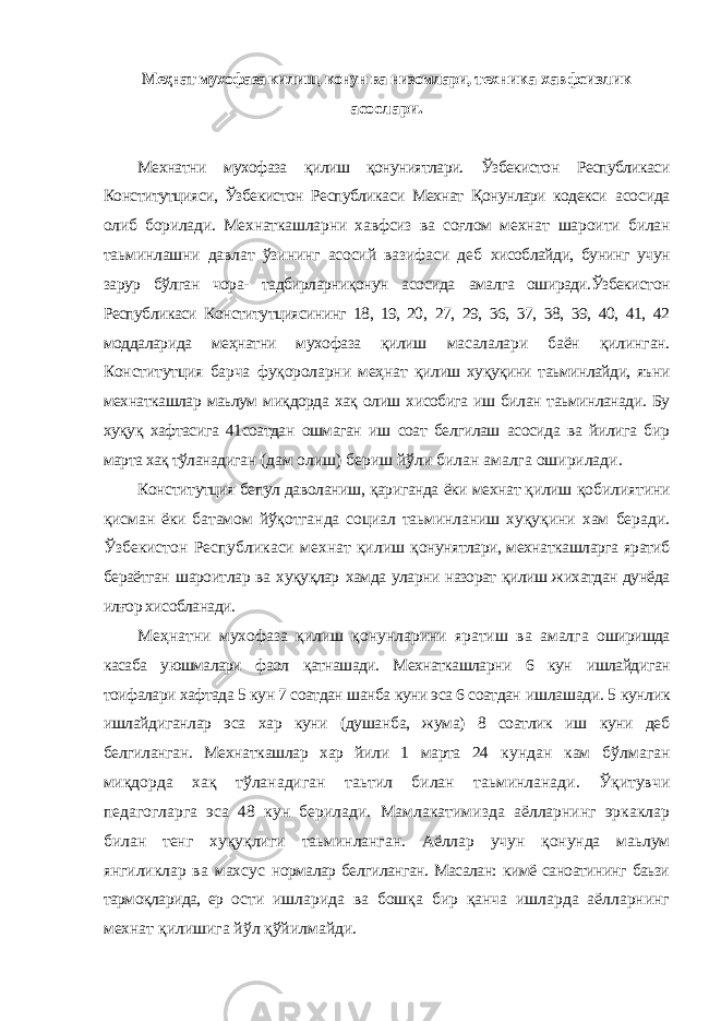 Меҳнат мухофаза килиш, конун ва низомлари, техника хавфсизлик асослари. Мехнатни мухофаза қилиш қонуниятлари. Ўзбекистон Республикаси Конститутцияси, Ўзбекистон Республикаси Мехнат Қонунлари кодекси асосида олиб борилади. Мехнаткашларни хавфсиз ва соғлом мехнат шароити билан таьминлашни давлат ўзининг асосий вазифаси деб хисоблайди, бунинг учун зарур бўлган чора- тадбирларниқонун асосида амалга оширади.Ўзбекистон Республикаси Конститутциясининг 18, 19, 20, 27, 29, 36, 37, 38, 39, 40, 41, 42 моддаларида меҳнатни мухофаза қилиш масалалари баён қилинган. Конститутция барча фуқороларни меҳнат қилиш хуқуқини таьминлайди, яъни мехнаткашлар маьлум миқдорда хақ олиш хисобига иш билан таьминланади. Бу хуқуқ хафтасига 41соатдан ошмаган иш соат белгилаш асосида ва йилига бир марта хақ тўланадиган (дам олиш) бериш йўли билан амалга оширилади. Конститутция бепул даволаниш, қариганда ёки мехнат қилиш қобилиятини қисман ёки батамом йўқотганда социал таьминланиш хуқуқини хам беради. Ўзбекистон Республикаси мехнат қилиш қонунятлари, мехнаткашларга яратиб бераётган шароитлар ва хуқуқлар хамда уларни назорат қилиш жихатдан дунёда илғор хисобланади. Меҳнатни мухофаза қилиш қонунларини яратиш ва амалга оширишда касаба уюшмалари фаол қатнашади. Мехнаткашларни 6 кун ишлайдиган тоифалари хафтада 5 кун 7 соатдан шанба куни эса 6 соатдан ишлашади. 5 кунлик ишлайдиганлар эса хар куни (душанба, жума) 8 соатлик иш куни деб белгиланган. Мехнаткашлар хар йили 1 марта 24 кундан кам бўлмаган миқдорда хақ тўланадиган таьтил билан таьминланади. Ўқитувчи педагогларга эса 48 кун берилади. Мамлакатимизда аёлларнинг эркаклар билан тенг хуқуқлиги таьминланган. Аёллар учун қонунда маьлум янгиликлар ва махсус нормалар белгиланган. Масалан: кимё саноатининг баьзи тармоқларида, ер ости ишларида ва бошқа бир қанча ишларда аёлларнинг мехнат қилишига йўл қўйилмайди. 