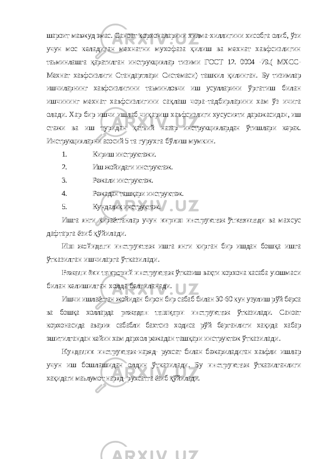 шароит мавжуд эмас. Саноат корхоналарини хилма-хиллигини хисобга олиб, ўзи учун мос келадиган мехнатни мухофаза қилиш ва мехнат хавфсизлигин таьминлашга қаратилган инструкциялар тизими ГОСТ 12. 0004 -79.( МХСС- Мехнат хавфсизлиги Стандартлари Системаси) ташкил қилинган. Бу тизимлар ишчиларнинг хавфсизлигини таьминловчи иш усулларини ўргатиш билан ишчининг мехнат хавфсизлигини сақлаш чора- тадбирларини хам ўз ичига олади. Хар бир ишчи ишлаб чиқариш хавфсизлиги хусусияти даражасидан, иш стажи ва иш туридан қатъий назар инструкциялардан ўтишлари керак. Инструкцияларни асосий 5 та гурухга бўлиш мумкин. 1. Кириш инструктажи. 2. Иш жойидаги инструктаж. 3. Режали инструктаж. 4. Режадан ташқари инструктаж. 5. Кундалик инструктаж. Ишга янги кираётганлар учун кириш инструктаж ўтказилади ва махсус дафтарга ёзиб қўйилади. Иш жойидаги инструктаж ишга янги кирган бир ишдан бошқа ишга ўтказилган ишчиларга ўтказилади. Режали ёки такрорий инструктаж ўтказиш вақти корхона касаба уюшмаси билан келишилган холда белгиланади. Ишчи ишлаётган жойидан бирон бир сабаб билан 30-60 кун узулиш рўй берса ва бошқа холларда режадан ташқари инструктаж ўтказилади. Саноат корхонасида авария сабабли бахтсиз ходиса рўй берганлиги хақида хабар эшитилгандан кейин хам дархол режадан ташқари инструктаж ўтказилади. Кундалик инструктаж- наряд- рухсат билан бажариладиган хавфли ишлар учун иш бошлашидан олдин ўтказилади. Бу инструктаж ўтказилганлиги хақидаги маьлумот наряд- рухсатга ёзиб қўйилади. 