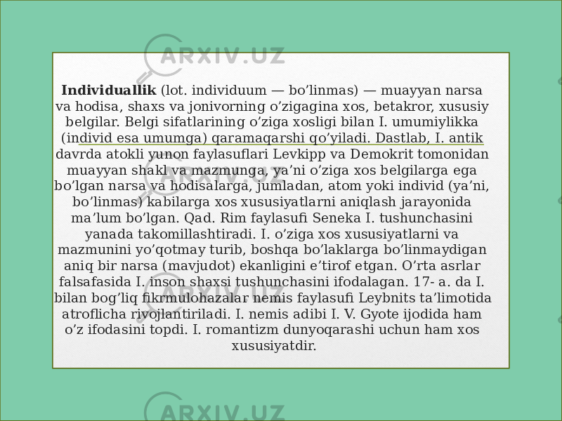 Individuallik  (lot. individuum — bo’linmas) — muayyan narsa va hodisa, shaxs va jonivorning o’zigagina xos, betakror, xususiy belgilar. Belgi sifatlarining o’ziga xosligi bilan I. umumiylikka (individ esa umumga) qaramaqarshi qo’yiladi. Dastlab, I. antik davrda atokli yunon faylasuflari Levkipp va Demokrit tomonidan muayyan shakl va mazmunga, ya’ni o’ziga xos belgilarga ega bo’lgan narsa va hodisalarga, jumladan, atom yoki individ (ya’ni, bo’linmas) kabilarga xos xususiyatlarni aniqlash jarayonida ma’lum bo’lgan. Qad. Rim faylasufi Seneka I. tushunchasini yanada takomillashtiradi. I. o’ziga xos xususiyatlarni va mazmunini yo’qotmay turib, boshqa bo’laklarga bo’linmaydigan aniq bir narsa (mavjudot) ekanligini e’tirof etgan. O’rta asrlar falsafasida I. inson shaxsi tushunchasini ifodalagan. 17- a. da I. bilan bog’liq fikrmulohazalar nemis faylasufi Leybnits ta’limotida atroflicha rivojlantiriladi. I. nemis adibi I. V. Gyote ijodida ham o’z ifodasini topdi. I. romantizm dunyoqarashi uchun ham xos xususiyatdir. www.aim.uz 