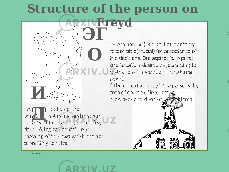 Structure of the person on Freyd &#34; A principle of pleasure &#34; primitive, instinctive and inherent aspects of the person, something dark, biological, chaotic, not knowing of the laws which are not submitting to rules. И Д ЭГ О (From лат. &#34;я&#34;) is a part of mentality responsible(crucial) for acceptance of the decisions. Эго aspires to express and to satisfy desires Ид according to restrictions imposed by the external world. &#34; The executive body &#34; the persons: by area of course of intellectual processes and decision of problems. www.aim.uz 