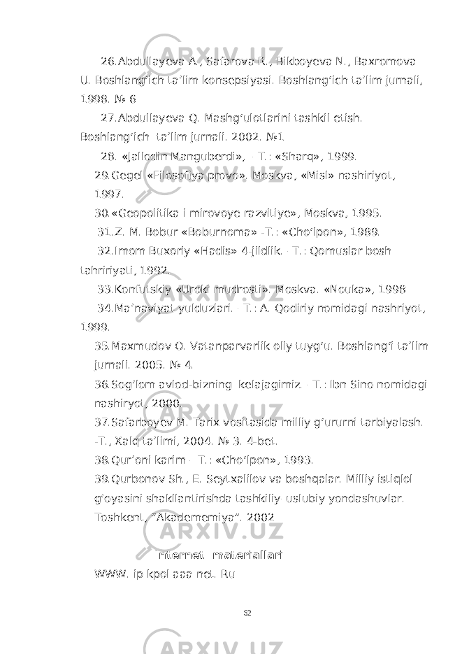 26.Abdullayeva A., Safarova R., Bikboyeva N., Baxromova U. Boshlang‘ich ta’lim konsepsiyasi. Boshlang‘ich ta’lim jurnali, 1998. № 6 27. Abdullayeva Q. Mashg‘ulotlarini tashkil etish. Boshlang‘ich ta’lim jurnali. 2002. №1 28. «Jallodin Manguberdi», –T.: «Sharq», 1999. 29. Gegel «Filosofiya provo». Moskva, «Misl» nashiriyot, 1997. 30. «Geopolitika i mirovoye razvitiye», Moskva, 1995. 31. Z. M. Bobur «Boburnoma» -T.: «Cho‘lpon», 1989. 32. Imom Buxoriy «Hadis» 4-jildlik. –T.: Qomuslar bosh tahririyati, 1992. 33. Konfutskiy «Uroki mudrosti». Moskva. «Nouka», 1998 34.Ma’naviyat yulduzlari. –T.: A. Qodiriy nomidagi nashriyot, 1999. 35. Maxmudov O. Vatanparvarlik oliy tuyg‘u. Boshlang‘i ta’lim jurnali. 2005. № 4. 36. Sog‘lom avlod-bizning kelajagimiz. –T.: Ibn Sino nomidagi nashiryot, 2000. 37.Safarboyev M. Tarix vositasida milliy g‘ururni tarbiyalash. -T., Xalq ta’limi, 2004. № 3. 4-bet. 38. Qur’oni karim – T.: «Cho‘lpon», 1993. 39. Qurbonov Sh., E. Seytxalilov va boshqalar. Milliy istiqlol g‘oyasini shakllantirishda tashkiliy–uslubiy yondashuvlar. Toshkent, “Akadememiya”. 2002 Internet materiallari WWW. ip kpol aaa net. Ru 62 