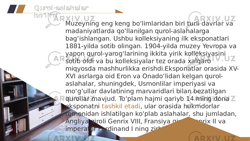 Muzeyning eng keng bo‘limlaridan biri turli davrlar va madaniyatlarda qo‘llanilgan qurol-aslahalarga bag‘ishlangan. Ushbu kolleksiyaning ilk eksponatlari 1881-yilda sotib olingan. 1904-yilda muzey Yevropa va yapon qurol-yarog‘larining ikkita yirik kolleksiyasini sotib oldi va bu kolleksiyalar tez orada xalqaro miqyosda mashhurlikka erishdi.Eksponatlar orasida XV- XVI asrlarga oid Eron va Onado‘lidan kelgan qurol- aslahalar, shuningdek, Usmonlilar imperiyasi va mo‘g‘ullar davlatining marvaridlari bilan bezatilgan qurollar mavjud. To‘plam hajmi qariyb 14 ming dona eksponatni  tashkil etadi , ular orasida hukmdorlar tomonidan ishlatilgan ko‘plab aslahalar, shu jumladan, Angliya qiroli Genrix VIII, Fransiya qiroli Genrix II va imperator Ferdinand I ning zirhlari ham bor.Qurol-aslahalar bo‘limi 