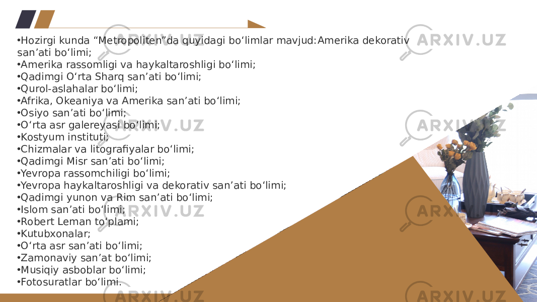 • Hozirgi kunda “Metropoliten”da quyidagi bo‘limlar mavjud: Amerika dekorativ san’ati bo‘limi; • Amerika rassomligi va haykaltaroshligi bo‘limi; • Qadimgi O‘rta Sharq san’ati bo‘limi; • Qurol-aslahalar bo‘limi; • Afrika, Okeaniya va Amerika san’ati bo‘limi; • Osiyo san’ati bo‘limi; • O‘rta asr galereyasi bo‘limi; • Kostyum instituti; • Chizmalar va litografiyalar bo‘limi; • Qadimgi Misr san’ati bo‘limi; • Yevropa rassomchiligi bo‘limi; • Yevropa haykaltaroshligi va dekorativ san’ati bo‘limi; • Qadimgi yunon va Rim san’ati bo‘limi; • Islom san’ati bo‘limi; • Robert Leman to‘plami; • Kutubxonalar; • O‘rta asr san’ati bo‘limi; • Zamonaviy san’at bo‘limi; • Musiqiy asboblar bo‘limi; • Fotosuratlar bo‘limi. 