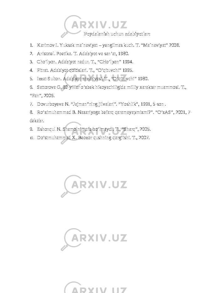 Fоydаlаnish uchun аdаbiyotlаr : 1. Karimov I. Yuksak ma`naviyat – yengilmas kuch. T. “Ma`naviyat” 2008. 2. Aristotel. Poetika. T. Adabiyot va san’at, 1980. 3. Cho’lpon. Adabiyot nadur. T., “CHo’lpon” 1994. 4. Fitrat. Adabiyot qoidalari. T., “O’qituvchi” 1995. 5. Izzat Sulton. Adabiyot nazariyasi. T., “O’qituvchi” 1980. 6. Sattorova G. 90-yillar o’zbek hikoyachiligida milliy xarakter muammosi. T., “Fan”, 2006. 7. Dovurboyeva N. “Jajman”ning jilvalari”. “Yoshlik”, 1991, 5-son . 8. Ro’zimuhammad B. Nazariyaga befarq qaramayapmizmi?”. “O’zAS”, 2001, 7- dekabr. 9. Eshonqul N. Shamolni tutib bo’lmaydi. T., “Sharq”, 2005. 10. Do’stmuhammad X. Beozor qushning qarg’ishi. T., 2007. 