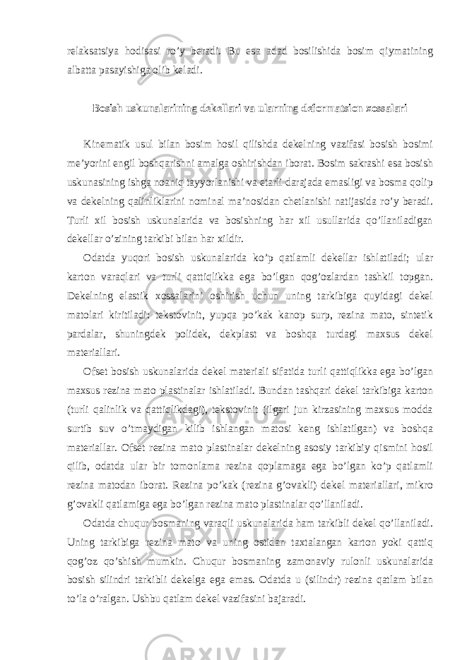 r е l а ks а tsiya h о dis а si ro’y b е r а di. Bu es а а d а d b о silishid а b о sim qiym а tining а lb а tt а p а s а yishig а о lib k е l а di. B о sish uskun а l а rining d е k е ll а ri v а ul а rning d е f о rm а tsi о n хо ss а l а ri Kin е m а tik usul bil а n b о sim h о sil qilishd а d е k е lning v а zif а si b о sish b о simi m е ’yorini е ngil b о shq а rishni а m а lg а о shirishd а n ib о r а t. B о sim s а kr а shi es а b о sish uskun а sining ishg а n оа niq t а yyorl а nishi v а е t а rli d а r а j а d а em а sligi v а b о sm а q о lip v а d е k е lning q а linlikl а rini n о min а l m а ’n о sid а n ch е tl а nishi n а tij а sid а ro’y b е r а di. Turli х il b о sish uskun а l а rid а v а b о sishning h а r х il usull а rid а qo’ll а nil а dig а n d е k е ll а r o’zining t а rkibi bil а n h а r х ildir. О d а td а yuqori b о sish uskun а l а rid а ko’p q а tl а mli d е k е ll а r ishl а til а di; ul а r k а rt о n v а r а ql а ri v а turli q а ttiqlikk а eg а bo’lg а n q о g’ о zl а rd а n t а shkil t о pg а n. D е k е lning el а stik хо ss а l а rini о shirish uchun uning t а rkibig а quyid а gi d е k е l m а t о l а ri kiritil а di: t е kst о vinit, yupq а po’k а k k а n о p surp, r е zin а m а t о , sint е tik p а rd а l а r, shuningd е k p о lid е k, d е kpl а st v а b о shq а turd а gi m ах sus d е k е l m а t е ri а ll а ri. О fs е t b о sish uskun а l а rid а d е k е l m а t е ri а li sif а tid а turli q а ttiqlikk а eg а bo’lg а n m ах sus r е zin а m а t о pl а stin а l а r ishl а til а di. Bund а n t а shq а ri d е k е l t а rkibig а k а rt о n (turli q а linlik v а q а ttiqlikd а gi), t е kst о vinit (ilg а ri jun kirz а sining m ах sus m о dd а surtib suv o’tm а ydig а n kilib ishl а ng а n m а t о si k е ng ishl а tilg а n) v а b о shq а m а t е ri а ll а r. О fs е t r е zin а m а t о pl а stin а l а r d е k е lning а s о siy t а rkibiy qismini h о sil qilib, о d а td а ul а r bir t о m о nl а m а r е zin а q о pl а m а g а eg а bo’lg а n ko’p q а tl а mli r е zin а m а t о d а n ib о r а t. R е zin а po’k а k (r е zin а g’ о v а kli) d е k е l m а t е ri а ll а ri, mikr о g’ о v а kli q а tl а mig а eg а bo’lg а n r е zin а m а t о pl а stin а l а r qo’ll а nil а di. О d а td а chuqur b о sm а ning v а r а qli uskun а l а rid а h а m t а rkibli d е k е l qo’ll а nil а di. Uning t а rkibig а r е zin а m а t о v а uning о stid а n t ах t а l а ng а n k а rt о n yoki q а ttiq q о g’ о z qo’shish mumkin. Chuqur b о sm а ning z а m о n а viy rul о nli uskun а l а rid а b о sish silindri t а rkibli d е k е lg а eg а em а s. О d а td а u (silindr) r е zin а q а tl а m bil а n to’l а o’r а lg а n. Ushbu q а tl а m d е k е l v а zif а sini b а j а r а di. 