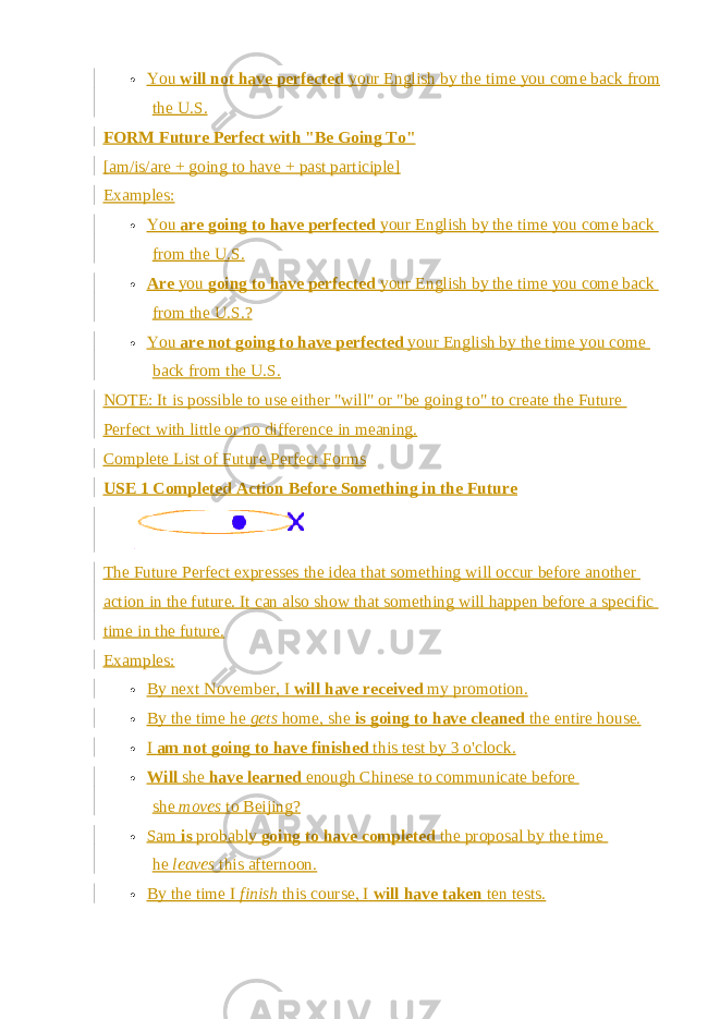  You   will not have perfected   your English by the time you come back from the U.S. FORM Future Perfect with &#34;Be Going To&#34; [am/is/are + going to have + past participle] Examples:  You   are going to have perfected   your English by the time you come back from the U.S.  Are   you   going to have perfected   your English by the time you come back from the U.S.?  You   are not going to have perfected   your English by the time you come back from the U.S. NOTE: It is possible to use either &#34;will&#34; or &#34;be going to&#34; to create the Future Perfect with little or no difference in meaning. Complete List of Future Perfect Forms USE 1 Completed Action Before Something in the Future The Future Perfect expresses the idea that something will occur before another action in the future. It can also show that something will happen before a specific time in the future. Examples:  By next November, I   will have received   my promotion.  By the time he   gets   home, she   is going to have cleaned   the entire house.  I   am not going to have finished   this test by 3 o&#39;clock.  Will   she   have learned   enough Chinese to communicate before she   moves   to Beijing?  Sam   is   probably   going to have completed   the proposal by the time he   leaves   this afternoon.  By the time I   finish   this course, I   will have taken   ten tests. 