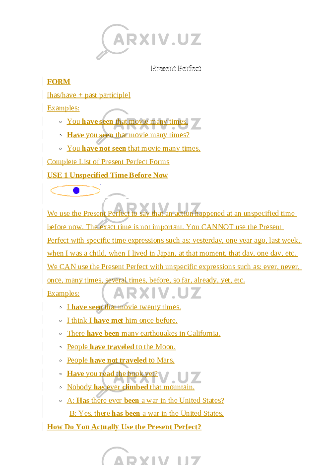 Present Perfect FORM [has/have + past participle] Examples:  You   have seen   that movie many times.  Have   you   seen   that movie many times?  You   have not seen   that movie many times. Complete List of Present Perfect Forms USE 1 Unspecified Time Before Now We use the Present Perfect to say that an action happened at an unspecified time before now. The exact time is not important. You CANNOT use the Present Perfect with specific time expressions such as: yesterday, one year ago, last week, when I was a child, when I lived in Japan, at that moment, that day, one day, etc. We CAN use the Present Perfect with unspecific expressions such as: ever, never, once, many times, several times, before, so far, already, yet, etc. Examples:  I   have seen   that movie twenty times.  I think I   have met   him once before.  There   have been   many earthquakes in California.  People   have traveled   to the Moon.  People   have not traveled   to Mars.  Have   you   read   the book yet?  Nobody   has   ever   climbed   that mountain.  A:   Has   there ever   been   a war in the United States? B: Yes, there   has been   a war in the United States. How Do You Actually Use the Present Perfect? 