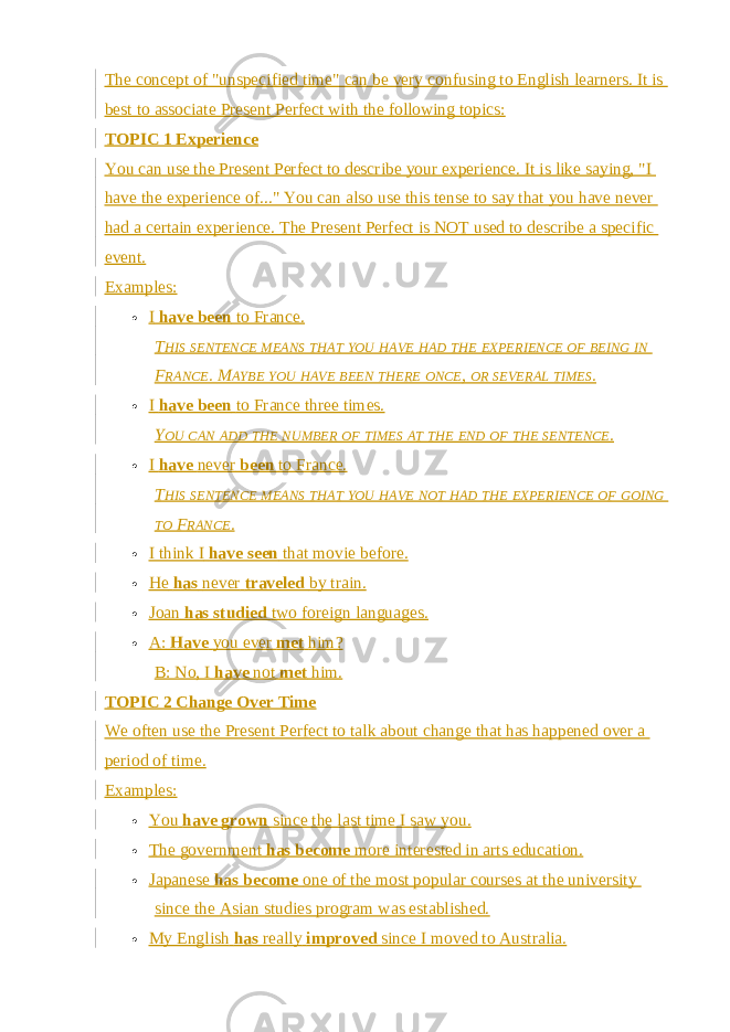 The concept of &#34;unspecified time&#34; can be very confusing to English learners. It is best to associate Present Perfect with the following topics: TOPIC 1 Experience You can use the Present Perfect to describe your experience. It is like saying, &#34;I have the experience of...&#34; You can also use this tense to say that you have never had a certain experience. The Present Perfect is NOT used to describe a specific event. Examples:  I   have been   to France. T HIS SENTENCE MEANS THAT YOU HAVE HAD THE EXPERIENCE OF BEING IN F RANCE . M AYBE YOU HAVE BEEN THERE ONCE , OR SEVERAL TIMES .  I   have been   to France three times. Y OU CAN ADD THE NUMBER OF TIMES AT THE END OF THE SENTENCE .  I   have   never   been   to France. T HIS SENTENCE MEANS THAT YOU HAVE NOT HAD THE EXPERIENCE OF GOING TO F RANCE .  I think I   have seen   that movie before.  He   has   never   traveled   by train.  Joan   has studied   two foreign languages.  A:   Have   you ever   met   him? B: No, I   have   not   met   him. TOPIC 2 Change Over Time We often use the Present Perfect to talk about change that has happened over a period of time. Examples:  You   have grown   since the last time I saw you.  The government   has become   more interested in arts education.  Japanese   has become   one of the most popular courses at the university since the Asian studies program was established.  My English   has   really   improved   since I moved to Australia. 