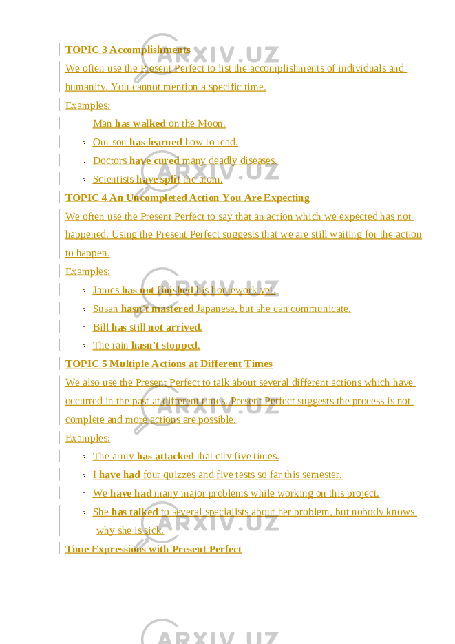 TOPIC 3 Accomplishments We often use the Present Perfect to list the accomplishments of individuals and humanity. You cannot mention a specific time. Examples:  Man   has walked   on the Moon.  Our son   has learned   how to read.  Doctors   have cured   many deadly diseases.  Scientists   have split   the atom. TOPIC 4 An Uncompleted Action You Are Expecting We often use the Present Perfect to say that an action which we expected has not happened. Using the Present Perfect suggests that we are still waiting for the action to happen. Examples:  James   has not finished   his homework yet.  Susan   hasn&#39;t mastered   Japanese, but she can communicate.  Bill   has   still   not arrived .  The rain   hasn&#39;t stopped . TOPIC 5 Multiple Actions at Different Times We also use the Present Perfect to talk about several different actions which have occurred in the past at different times. Present Perfect suggests the process is not complete and more actions are possible. Examples:  The army   has attacked   that city five times.  I   have had   four quizzes and five tests so far this semester.  We   have had   many major problems while working on this project.  She   has talked   to several specialists about her problem, but nobody knows why she is sick. Time Expressions with Present Perfect 