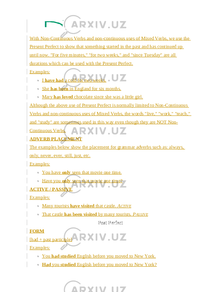 With   Non-Continuous Verbs   and non-continuous uses of   Mixed Verbs , we use the Present Perfect to show that something started in the past and has continued up until now. &#34;For five minutes,&#34; &#34;for two weeks,&#34; and &#34;since Tuesday&#34; are all durations which can be used with the Present Perfect. Examples:  I   have had   a cold for two weeks.  She   has been   in England for six months.  Mary   has loved   chocolate since she was a little girl. Although the above use of Present Perfect is normally limited to Non-Continuous Verbs and non-continuous uses of Mixed Verbs, the words &#34;live,&#34; &#34;work,&#34; &#34;teach,&#34; and &#34;study&#34; are sometimes used in this way even though they are NOT Non- Continuous Verbs. ADVERB PLACEMENT The examples below show the placement for grammar adverbs such as: always, only, never, ever, still, just, etc. Examples:  You have   only   seen that movie one time.  Have you   only   seen that movie one time? ACTIVE / PASSIVE Examples:  Many tourists   have visited   that castle.   A CTIVE  That castle   has been visited   by many tourists.   P ASSIVE Past Perfect FORM [had + past participle] Examples:  You   had studied   English before you moved to New York.  Had   you   studied   English before you moved to New York? 