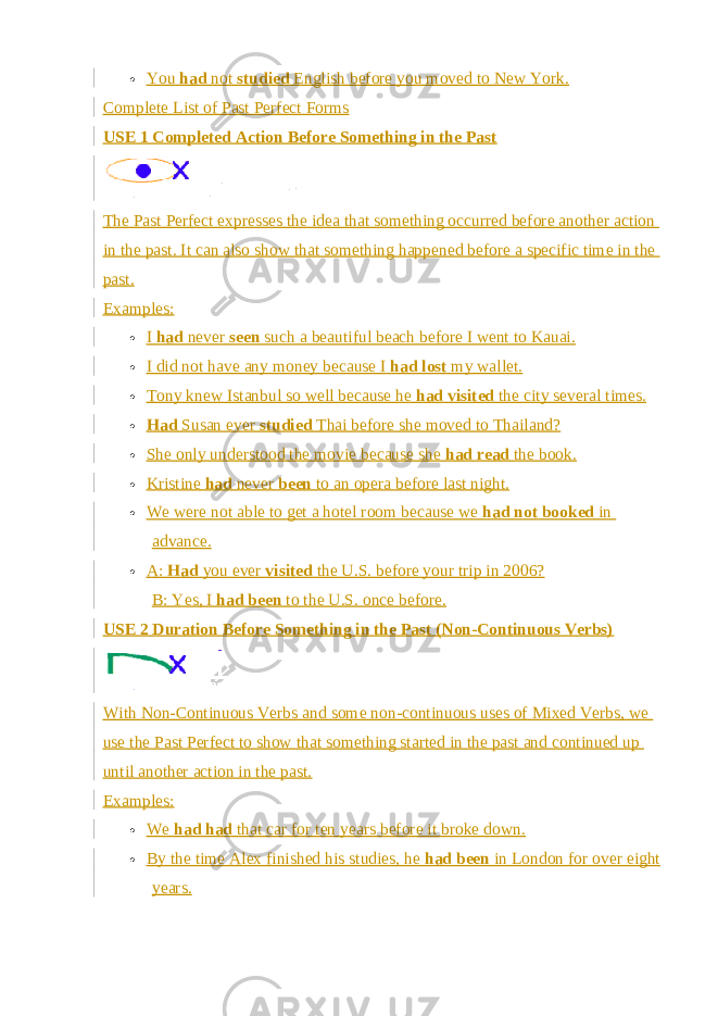  You   had   not   studied   English before you moved to New York. Complete List of Past Perfect Forms USE 1 Completed Action Before Something in the Past The Past Perfect expresses the idea that something occurred before another action in the past. It can also show that something happened before a specific time in the past. Examples:  I   had   never   seen   such a beautiful beach before I went to Kauai.  I did not have any money because I   had lost   my wallet.  Tony knew Istanbul so well because he   had visited   the city several times.  Had   Susan ever   studied   Thai before she moved to Thailand?  She only understood the movie because she   had read   the book.  Kristine   had   never   been   to an opera before last night.  We were not able to get a hotel room because we   had not booked   in advance.  A:   Had   you ever   visited   the U.S. before your trip in 2006? B: Yes, I   had been   to the U.S. once before. USE 2 Duration Before Something in the Past (Non-Continuous Verbs) With   Non-Continuous Verbs   and some non-continuous uses of   Mixed Verbs , we use the Past Perfect to show that something started in the past and continued up until another action in the past. Examples:  We   had had   that car for ten years before it broke down.  By the time Alex finished his studies, he   had been   in London for over eight years. 
