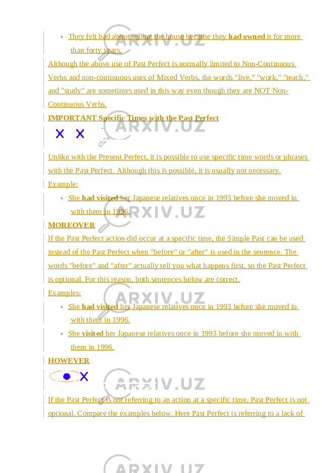  They felt bad about selling the house because they   had owned   it for more than forty years. Although the above use of Past Perfect is normally limited to Non-Continuous Verbs and non-continuous uses of Mixed Verbs, the words &#34;live,&#34; &#34;work,&#34; &#34;teach,&#34; and &#34;study&#34; are sometimes used in this way even though they are NOT Non- Continuous Verbs. IMPORTANT Specific Times with the Past Perfect Unlike with the   Present Perfect , it is possible to use specific time words or phrases with the Past Perfect. Although this is possible, it is usually not necessary. Example:  She   had visited   her Japanese relatives once in 1993 before she moved in with them in 1996. MOREOVER If the Past Perfect action did occur at a specific time, the Simple Past can be used instead of the Past Perfect when &#34;before&#34; or &#34;after&#34; is used in the sentence. The words &#34;before&#34; and &#34;after&#34; actually tell you what happens first, so the Past Perfect is optional. For this reason, both sentences below are correct. Examples:  She   had visited   her Japanese relatives once in 1993 before she moved in with them in 1996.  She   visited   her Japanese relatives once in 1993 before she moved in with them in 1996. HOWEVER If the Past Perfect is not referring to an action at a specific time, Past Perfect is not optional. Compare the examples below. Here Past Perfect is referring to a lack of 