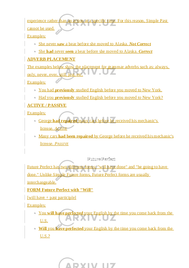 experience rather than an action at a specific time. For this reason, Simple Past cannot be used. Examples:  She never   saw   a bear before she moved to Alaska.   Not Correct  She   had   never   seen   a bear before she moved to Alaska.   Correct ADVERB PLACEMENT The examples below show the placement for grammar adverbs such as: always, only, never, ever, still, just, etc. Examples:  You had   previously   studied English before you moved to New York.  Had you   previously   studied English before you moved to New York? ACTIVE / PASSIVE Examples:  George   had repaired   many cars before he received his mechanic&#39;s license.   A CTIVE  Many cars   had been repaired   by George before he received his mechanic&#39;s license.   P ASSIVE Future Perfect Future Perfect has two different forms: &#34;will have done&#34; and &#34;be going to have done.&#34; Unlike   Simple Future   forms, Future Perfect forms are usually interchangeable. FORM Future Perfect with &#34;Will&#34; [will have + past participle] Examples:  You   will have perfected   your English by the time you come back from the U.S.  Will   you   have perfected   your English by the time you come back from the U.S.? 