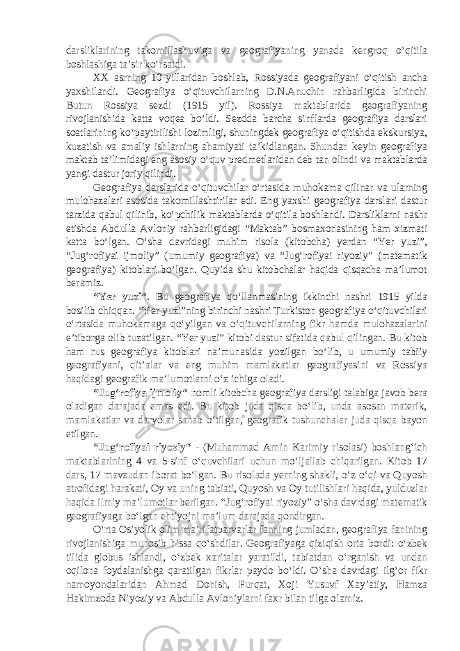 darsliklarining takomillashuviga va geografiyaning yanada kengroq o‘qitila boshlashiga ta’sir ko‘rsatdi. XX asrning 10-yillaridan boshlab, Rossiyada geografiyani o‘qitish ancha yaxshilandi. Geografiya o‘qituvchilarning D.N.Anuchin rahbarligida birinchi Butun Rossiya sezdi (1915 yil). Rossiya maktablarida geografiyaning rivojlanishida katta voqea bo‘ldi. Sezdda barcha sinflarda geografiya darslari soatlarining ko‘paytirilishi lozimligi, shuningdek geografiya o‘qitishda ekskursiya, kuzatish va amaliy ishlarning ahamiyati ta’kidlangan. Shundan keyin geografiya maktab ta’limidagi eng asosiy o‘quv predmetlaridan deb tan olindi va maktablarda yangi dastur joriy qilindi. Geografiya darslarida o‘qituvchilar o‘rtasida muhokama qilinar va ularning mulohazalari asosida takomillashtirilar edi. Eng yaxshi geografiya darslari dastur tarzida qabul qilinib, ko‘pchilik maktablarda o‘qitila boshlandi. Darsliklarni nashr etishda Abdulla Avloniy rahbarligidagi “Maktab” bosmaxonasining ham xizmati katta bo‘lgan. O‘sha davridagi muhim risola (kitobcha) yerdan “Yer yuzi”, “Jug‘rofiyai ijmoliy” (umumiy geografiya) va “Jug‘rofiyai riyoziy” (matematik geografiya) kitoblari bo‘lgan. Quyida shu kitobchalar haqida qisqacha ma’lumot beramiz. “Yer yuzi”. Bu geografiya qo‘llanmasining ikkinchi nashri 1915 yilda bosilib chiqqan. “Yer yuzi”ning birinchi nashri Turkiston geografiya o‘qituvchilari o‘rtasida muhokamaga qo‘yilgan va o‘qituvchilarning fikr hamda mulohazalarini e’tiborga olib tuzatilgan. “Yer yuzi” kitobi dastur sifatida qabul qilingan. Bu kitob ham rus geografiya kitoblari na’munasida yozilgan bo‘lib, u umumiy tabiiy geografiyani, qit’alar va eng muhim mamlakatlar geografiyasini va Rossiya haqidagi geografik ma’lumotlarni o‘z ichiga oladi. “Jug‘rofiya ijmoliy” -nomli kitobcha geografiya darsligi talabiga javob bera oladigan darajada emas edi. Bu kitob juda qisqa bo‘lib, unda asosan materik, mamlakatlar va daryolar sanab o‘tilgan, geografik tushunchalar juda qisqa bayon etilgan. “Jug‘rofiyai riyoziy” - (Muhammad Amin Karimiy risolasi) boshlang‘ich maktablarining 4 va 5-sinf o‘quvchilari uchun mo‘ljallab chiqarilgan. Kitob 17 dars, 17 mavzudan iborat bo‘lgan. Bu risolada yerning shakli, o‘z o‘qi va Quyosh atrofidagi harakati, Oy va uning tabiati, Quyosh va Oy tutilishlari haqida, yulduzlar haqida ilmiy ma’lumotlar berilgan. “Jug‘rofiyai riyoziy” o‘sha davrdagi matematik geografiyaga bo‘lgan ehtiyojni ma’lum darajada qondirgan. O‘rta Osiyolik olim ma’rifatparvarlar fanning jumladan, geografiya fanining rivojlanishiga munosib hissa qo‘shdilar. Geografiyaga qiziqish orta bordi: o‘zbek tilida globus ishlandi, o‘zbek xaritalar yaratildi, tabiatdan o‘rganish va undan oqilona foydalanishga qaratilgan fikrlar paydo bo‘ldi. O‘sha davrdagi ilg‘or fikr namoyondalaridan Ahmad Donish, Furqat, Xoji Yusuvf Xay’atiy, Hamza Hakimzoda Niyoziy va Abdulla Avloniylarni faxr bilan tilga olamiz. 