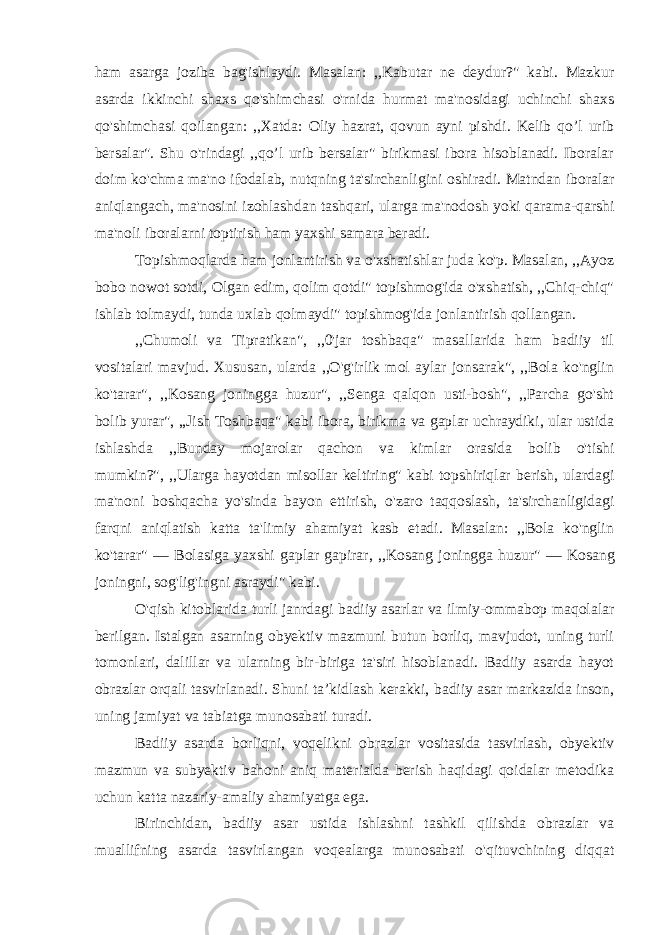 ham asarga joziba bag&#39;ishlaydi. Masalan: ,,Kabutar ne deydur?&#34; kabi. Mazkur asarda ikkinchi shaxs qo&#39;shimchasi o&#39;rnida hurmat ma&#39;nosidagi uchinchi shaxs qo&#39;shimchasi qoilangan: ,,Xatda: Oliy hazrat, qovun ayni pishdi. Kelib qo’l urib bersalar&#34;. Shu o&#39;rindagi ,,qo’l urib bersalar&#34; birikmasi ibora hisoblanadi. Iboralar doim ko&#39;chma ma&#39;no ifodalab, nutqning ta&#39;sirchanligini oshiradi. Matndan iboralar aniqlangach, ma&#39;nosini izohlashdan tashqari, ularga ma&#39;nodosh yoki qarama-qarshi ma&#39;noli iboralarni toptirish ham yaxshi samara beradi. Topishmoqlarda ham jonlantirish va o&#39;xshatishlar juda ko&#39;p. Masalan, ,,Ayoz bobo nowot sotdi, Olgan edim, qolim qotdi&#34; topishmog&#39;ida o&#39;xshatish, ,,Chiq-chiq&#34; ishlab tolmaydi, tunda uxlab qolmaydi&#34; topishmog&#39;ida jonlantirish qollangan. ,,Chumoli va Tipratikan&#34;, ,,0&#39;jar toshbaqa&#34; masallarida ham badiiy til vositalari mavjud. Xususan, ularda ,,O&#39;g&#39;irlik mol aylar jonsarak&#34;, ,,Bola ko&#39;nglin ko&#39;tarar&#34;, ,,Kosang joningga huzur&#34;, ,,Senga qalqon usti-bosh&#34;, ,,Parcha go&#39;sht bolib yurar&#34;, ,,Jish Toshbaqa&#34; kabi ibora, birikma va gaplar uchraydiki, ular ustida ishlashda ,,Bunday mojarolar qachon va kimlar orasida bolib o&#39;tishi mumkin?&#34;, ,,Ularga hayotdan misollar keltiring&#34; kabi topshiriqlar berish, ulardagi ma&#39;noni boshqacha yo&#39;sinda bayon ettirish, o&#39;zaro taqqoslash, ta&#39;sirchanligidagi farqni aniqlatish katta ta&#39;limiy ahamiyat kasb etadi. Masalan: ,,Bola ko&#39;nglin ko&#39;tarar&#34; — Bolasiga yaxshi gaplar gapirar, ,,Kosang joningga huzur&#34; — Kosang joningni, sog&#39;lig&#39;ingni asraydi&#34; kabi. O&#39;qish kitoblarida turli janrdagi badiiy asarlar va ilmiy-ommabop maqolalar berilgan. Istalgan asarning obyektiv mazmuni butun borliq, mavjudot, uning turli tomonlari, dalillar va ularning bir-biriga ta&#39;siri hisoblanadi. Badiiy asarda hayot obrazlar orqali tasvirlanadi. Shuni ta’kidlash kerakki, badiiy asar markazida inson, uning jamiyat va tabiatga munosabati turadi. Badiiy asarda borliqni, voqelikni obrazlar vositasida tasvirlash, obyektiv mazmun va subyektiv bahoni aniq materialda berish haqidagi qoidalar metodika uchun katta nazariy-amaliy ahamiyatga ega. Birinchidan, badiiy asar ustida ishlashni tashkil qilishda obrazlar va muallifning asarda tasvirlangan voqealarga munosabati o&#39;qituvchining diqqat 