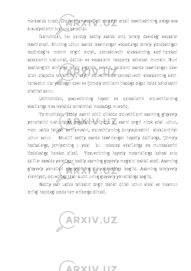 markazida turadi. O&#39;quvchilar voqelikni obrazlar orqali tasvirlashining o&#39;ziga xos xususiyatlarini tushuna boradilar. Ikkinchidan, har qanday badiiy asarda aniq tarixiy davrdagi voqealar tasvirlanadi. Shuning uchun asarda tasvirlangan voqealarga tarixiy yondashilgan taqdirdagina matnni to&#39;g&#39;ri o&#39;qish, qatnashuvchi shaxslarning xatti-harakati sabablarini tushunish, dalillar va voqealarni haqqoniy baholash mumkin. Buni boshlang&#39;ich sinflarga tatbiq etganda, avvalo, bolalarni asarda tasvirlangan davr bilan qisqacha tanishtirish, keyin o&#39;quvchilarda qatnashuvchi shaxslarning xatti- harakatini ular yashagan davr va ijtimoiy omillarni hisobga olgan holda baholashni o’stirish zarur. Uchinchidan, yozuvchining hayoti va qarashlarini o&#39;quvchilarning voslilariga mos ravishda tanishtirish maqsadga muvofiq. To&#39;rtinchidan, badiiy asarni tahlil qilishda o&#39;quvchilarni asarning g’oyaviy yo&#39;nalishini tushunishga o&#39;rgatish muhimdir, bu asarni to&#39;g&#39;ri nlrok etish uchun, matn ustida ishlash ko&#39;nikmasini, o&#39;quvchilarning dunyoqarashini shakllantirish uchun zarur. Muallif badiiy asarda tasvirlangan hayotiy dalillarga, ijtimoiy hodisalarga, jamiyatning u yoki bu tabaqasi vakillariga o&#39;z munosabatini ifodalashga harakat qiladi. Yozuvchining hayotiy materiallarga bahosi aniq dalillar asosida yaratilgan badiiy asarning g&#39;oyaviy mag&#39;zini tashkil etadi. Asarning g’oyaviy yo&#39;nalishi yozuvchining dunyoqarashiga bog&#39;liq. Asarning tarbiyaviy ahamiyati, o&#39;quvchiga ta&#39;sir kuchi uning g&#39;oyaviy yo&#39;nalishiga bog&#39;liq. Badiiy asar ustida ishlashni to&#39;g&#39;ri tashkil qilish uchun shakl va mazmun birligi haqidagi qoida ham e&#39;tiborga olinadi. 