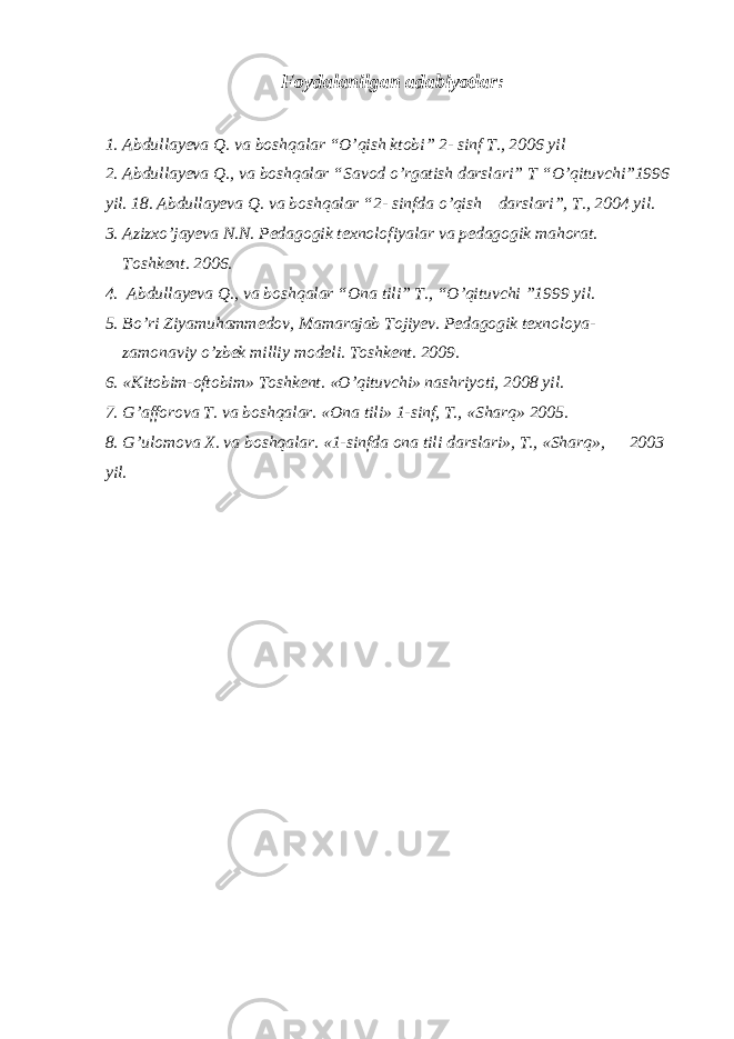 Foydalanilgan adabiyotlar: 1. Abdullayeva Q. va boshqalar “O’qish ktobi” 2- sinf T., 2006 yil 2. Abdullayeva Q., va boshqalar “Savod o’rgatish darslari” T “O’qituvchi”1996 yil. 18. Abdullayeva Q. va boshqalar “2- sinfda o’qish darslari”, T., 2004 yil. 3. Azizxo’jayeva N.N. Pedagogik texnolofiyalar va pedagogik mahorat. Toshkent. 2006. 4. Abdullayeva Q., va boshqalar “Ona tili” T., “O’qituvchi ”1999 yil. 5. Bo’ri Ziyamuhammedov, Mamarajab Tojiyev. Pedagogik texnoloya- zamonaviy o’zbek milliy modeli. Toshkent. 2009. 6. «Kitobim-oftobim» Toshkent. «O’qituvchi» nashriyoti, 2008 yil. 7. G’afforova T. va boshqalar. «Ona tili» 1-sinf, T., «Sharq» 2005. 8. G’ulomova X. va boshqalar. «1-sinfda ona tili darslari», T., «Sharq», 2003 yil. 