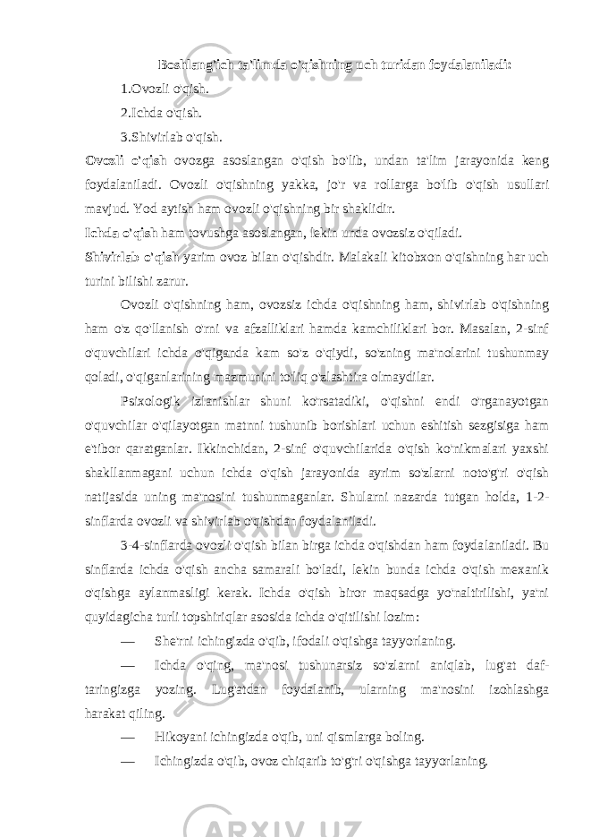 Boshlang&#39;ich ta&#39;limda o&#39;qishning uch turidan foydalaniladi: 1. Ovozli o&#39;qish. 2. Ichda o&#39;qish. 3. Shivirlab o&#39;qish. Ovozli o&#39;qish ovozga asoslangan o&#39;qish bo&#39;lib, undan ta&#39;lim jarayonida keng foydalaniladi. Ovozli o&#39;qishning yakka, jo&#39;r va rollarga bo&#39;lib o&#39;qish usullari mavjud. Yod aytish ham ovozli o&#39;qishning bir shaklidir. Ichda o&#39;qish ham tovushga asoslangan, lekin unda ovozsiz o&#39;qiladi. Shivirlab o&#39;qish yarim ovoz bilan o&#39;qishdir. Malakali kitobxon o&#39;qishning har uch turini bilishi zarur. Ovozli o&#39;qishning ham, ovozsiz ichda o&#39;qishning ham, shivirlab o&#39;qishning ham o&#39;z qo&#39;llanish o&#39;rni va afzalliklari hamda kamchiliklari bor. Masalan, 2-sinf o&#39;quvchilari ichda o&#39;qiganda kam so&#39;z o&#39;qiydi, so&#39;zning ma&#39;nolarini tushunmay qoladi, o&#39;qiganlarining mazmunini to&#39;liq o&#39;zlashtira olmaydilar. Psixologik izlanishlar shuni ko&#39;rsatadiki, o&#39;qishni endi o&#39;rganayotgan o&#39;quvchilar o&#39;qilayotgan matnni tushunib borishlari uchun eshitish sezgisiga ham e&#39;tibor qaratganlar. Ikkinchidan, 2-sinf o&#39;quvchilarida o&#39;qish ko&#39;nikmalari yaxshi shakllanmagani uchun ichda o&#39;qish jarayonida ayrim so&#39;zlarni noto&#39;g&#39;ri o&#39;qish natijasida uning ma&#39;nosini tushunmaganlar. Shularni nazarda tutgan holda, 1-2- sinflarda ovozli va shivirlab o&#39;qishdan foydalaniladi. 3-4-sinflarda ovozli o&#39;qish bilan birga ichda o&#39;qishdan ham foyda laniladi. Bu sinflarda ichda o&#39;qish ancha samarali bo&#39;ladi, lekin bunda ichda o&#39;qish mexanik o&#39;qishga aylanmasligi kerak. Ichda o&#39;qish biror maqsadga yo&#39;naltirilishi, ya&#39;ni quyidagicha turli topshiriqlar asosida ichda o&#39;qitilishi lozim: — She&#39;rni ichingizda o&#39;qib, ifodali o&#39;qishga tayyorlaning. — Ichda o&#39;qing, ma&#39;nosi tushunarsiz so&#39;zlarni aniqlab, lug&#39;at daf- taringizga yozing. Lug&#39;atdan foydalanib, ularning ma&#39;nosini izohlashga harakat qiling. — Hikoyani ichingizda o&#39;qib, uni qismlarga boling. — Ichingizda o&#39;qib, ovoz chiqarib to&#39;g&#39;ri o&#39;qishga tayyorlaning. 