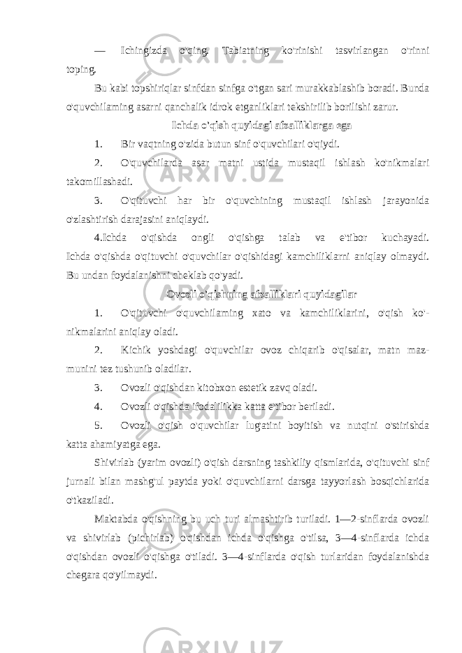 — Ichingizda o&#39;qing. Tabiatning ko&#39;rinishi tasvirlangan o&#39;rinni toping. Bu kabi topshiriqlar sinfdan sinfga o&#39;tgan sari murakkablashib boradi. Bunda o&#39;quvchilaming asarni qanchalik idrok etganliklari tekshirilib borilishi zarur. Ichda o&#39;qish quyidagi afzalliklarga ega 1. Bir vaqtning o&#39;zida butun sinf o&#39;quvchilari o&#39;qiydi. 2. O&#39;quvchilarda asar matni ustida mustaqil ishlash ko&#39;nikmalari takomillashadi. 3. O&#39;qituvchi har bir o&#39;quvchining mustaqil ishlash jarayonida o&#39;zlashtirish darajasini aniqlaydi. 4.Ichda o&#39;qishda ongli o&#39;qishga talab va e&#39;tibor kuchayadi. Ichda o&#39;qishda o&#39;qituvchi o&#39;quvchilar o&#39;qishidagi kamchiliklarni aniqlay olmaydi. Bu undan foydalanishni cheklab qo&#39;yadi. Ovozli o&#39;qishning afzalliklari quyidagilar 1. O&#39;qituvchi o&#39;quvchilaming xato va kamchiliklarini, o&#39;qish ko&#39;- nikmalarini aniqlay oladi. 2. Kichik yoshdagi o&#39;quvchilar ovoz chiqarib o&#39;qisalar, matn maz- munini tez tushunib oladilar. 3. Ovozli o&#39;qishdan kitobxon estetik zavq oladi. 4. Ovozli o&#39;qishda ifodalilikka katta e&#39;tibor beriladi. 5. Ovozli o&#39;qish o&#39;quvchilar lug&#39;atini boyitish va nutqini o&#39;stirishda katta ahamiyatga ega. Shivirlab (yarim ovozli) o&#39;qish darsning tashkiliy qismlarida, o&#39;qituvchi sinf jurnali bilan mashg&#39;ul paytda yoki o&#39;quvchilarni darsga tayyorlash bosqichlarida o&#39;tkaziladi. Maktabda o&#39;qishning bu uch turi almashtirib turiladi. 1—2-sinflarda ovozli va shivirlab (pichirlab) o&#39;qishdan ichda o&#39;qishga o&#39;tilsa, 3—4-sinflarda ichda o&#39;qishdan ovozli o&#39;qishga o&#39;tiladi. 3—4-sinflarda o&#39;qish turlaridan foydalanishda chegara qo&#39;yilmaydi. 