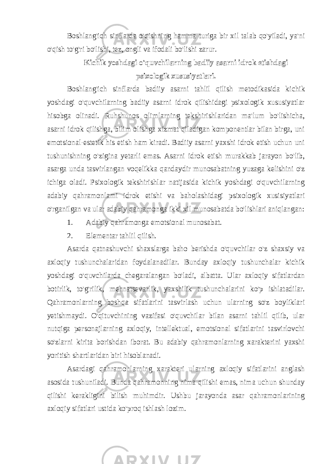 Boshlang&#39;ich sinflarda o&#39;qishning hamma turiga bir xil talab qo&#39;yiladi, ya&#39;ni o&#39;qish to&#39;g&#39;ri bo&#39;lishi, tez, ongli va ifodali bo&#39;lishi zarur. Kichik yoshdagi o&#39;quvchilarning badiiy asarni idrok etishdagi psixologik xususiyatlari. Boshlang&#39;ich sinflarda badiiy asarni tahlil qilish metodikasida ki chik yoshdagi o&#39;quvchilarning badiiy asarni idrok qilishidagi psixologik xususiyatlar hisobga olinadi. Ruhshunos olimlarning tekshirishlaridan ma&#39;lum bo&#39;lishicha, asarni idrok qilishga, bilim olishga xizmat qiladigan komponentlar bilan birga, uni emotsional-estetik his etish ham kiradi. Badiiy asarni yaxshi idrok etish uchun uni tushunishning o&#39;zigina yetarli emas. Asarni idrok etish murakkab jarayon bo&#39;lib, asarga unda tasvirlangan voqelikka qandaydir munosabatning yuzaga kelishini o&#39;z ichiga oladi. Psixologik tekshirishlar natijasida kichik yoshdagi o&#39;quvchilarning adabiy qahramonlami idrok etishi va baholashidagi psixologik xusisiyatlari o&#39;rganilgan va ular adabiy qahramonga ikki xil munosabatda bo&#39;lishlari aniqlangan: 1. Adabiy qahramonga emotsional munosabat. 2. Elementar tahlil qilish. Asarda qatnashuvchi shaxslarga baho berishda o&#39;quvchilar o&#39;z shaxsiy va axloqiy tushunchalaridan foydalanadilar. Bunday axloqiy tushunchalar kichik yoshdagi o&#39;quvchilarda chegaralangan bo&#39;ladi, albatta. Ular axloqiy sifatlardan botirlik, to&#39;g&#39;rilik, mehnatsevarlik, yaxshilik tushunchalarini ko&#39;p ishlatadilar. Qahramonlarning boshqa sifatlarini tasvirlash uchun ularning so&#39;z boyliklari yetishmaydi. O&#39;qituvchining vazifasi o&#39;quvchilar bilan asarni tahlil qilib, ular nutqiga personajlarning axloqiy, intellektual, emotsional sifatlarini tasvirlovchi so&#39;zlarni kirita borishdan iborat. Bu adabiy qahramonlarning xarakterini yaxshi yoritish shartlaridan biri hisoblanadi. Asardagi qahramonlarning xarakteri ularning axloqiy sifatlarini anglash asosida tushuniladi. Bunda qahramonning nima qilishi emas, nima uchun shunday qilishi kerakligini bilish muhimdir. Ushbu jarayonda asar qahramonlarining axloqiy sifatlari ustida ko&#39;proq ishlash lozim. 