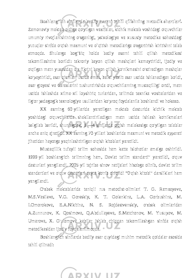 Boshlang’ich sinflarda badiiy asarni tahlil qilishning metodik shartlari. Zamonaviy maktab oldiga qo&#39;yilgan vazifalar, kichik maktab voshidagi o&#39;quvchilar umumiy rivojlanishining o&#39;sganligi, psixologiya va xususiy metodika sohasidagi yutuqlar sinfda o&#39;qish mazmuni va o`qitish metodlariga o&#39;zgartirish kiritishni talab etmoqda. Shularga bog’1iq holda badiy asarni tahlil qilish metodikasi takomillashtira borildi: takroriy bayon qilish mashqlari kamaytirildi, ijodiy va o&#39;qilgan matn yuzasidan o&#39;z fikrini bayon qilish ko&#39;nikmasini o&#39;stiradigan mashqlar ko&#39;paytirildi, asar qismlari ustida emas, balki yaxlit asar ustida ishlanadigan bo&#39;ldi, asar g&#39;oyasi va obrazlarini tushuntirishda o&#39;quvchilarning mustaqilligi ortdi, matn ustida ishlashda xilma-xil lopshiriq turlaridan, ta&#39;limda texnika vositalaridan va ilg&#39;or pedagogik texnologiya usullaridan ko&#39;proq foydalanila boshlandi va hokazo. XX asrning 60-yillarida yaratilgan maktab dasturida kichik maktab yoshidagi o&#39;quvchilarda shakllantiriladigan matn ustida ishlash ko&#39;nikmalari belgilab berildi, shuningdek, 1 — 4-sinflarda o&#39;qish malakasiga qo&#39;yilgan talablar ancha aniq ajratildi. XX asrning 70-yillari boshlarida mazmuni va metodik apparati jihatidan hayotga yaqinlashtirilgan o&#39;qish kitoblari yaratildi. Mustaqillik tufayli ta&#39;lim sohasida ham katta islohotlar amalga oshirildi. 1999-yil boshlang&#39;ich ta&#39;limning ham, Davlat ta&#39;lim standarti&#34; yaratildi, o&#39;quv dasturlari yangilandi. 2005-yil tajriba-sinov natijalari hisobga olinib, davlat ta&#39;lim standartlari va o&#39;quv dasturlari qayta ko&#39;rib chiqildi “0&#39;qish kitobi&#34; darsliklari ham yangilandi. O&#39;zbek maktablarida taniqli rus metodist-olimlari T. G. Ramzayeva, M.S.Vasileva, V.G. Goreskiy, K. T. Golenkina, L.A. Gorbushina, M. I.Omorokova, E.A.Nikitina, N. S. Rojdestvenskiy, o&#39;zbek olimlaridan A.Zunnunov, K. Qosimova, Q.Abdullayeva, S.Matchonov, M . Yusupov, M. Umarova, X. G&#39;ulomova kabilar ishlab chiqqan takomillashgan sinfda o&#39;qish metodikasidan ijodiy foydalanilmoqda. Boshlang&#39;ich sinflarda badiiy asar quyidagi muhim metodik qoidalar asosida tahlil qilinadi: 