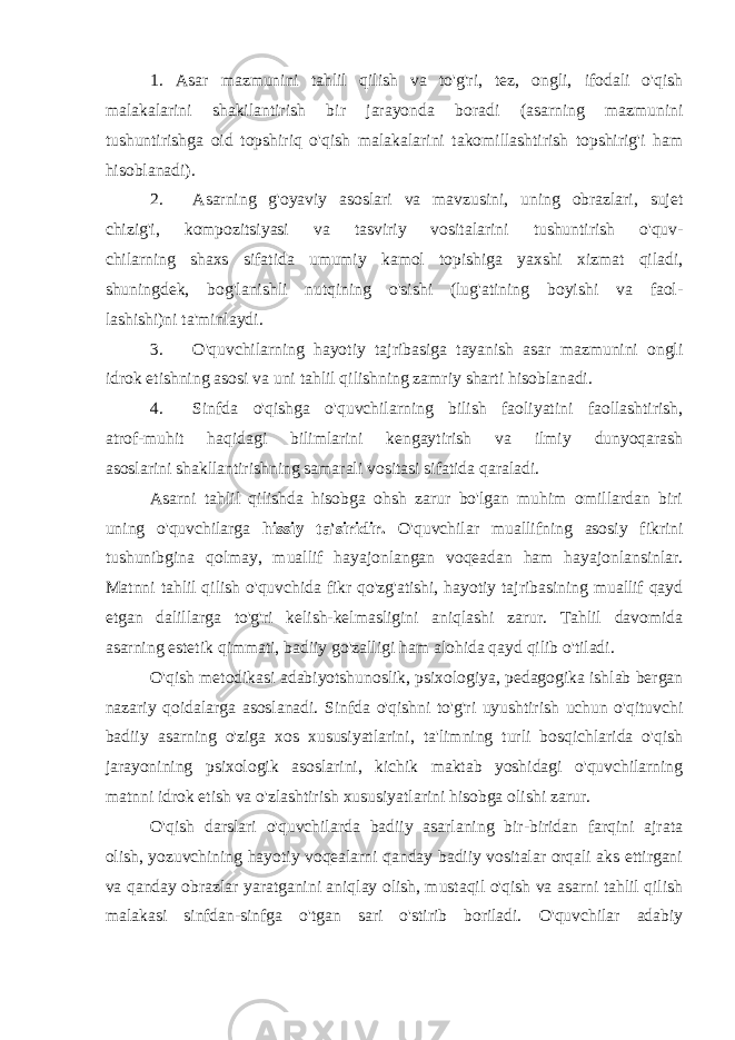 1 . Asar mazmunini tahlil qilish va to&#39;g&#39;ri, tez, ongli, ifodali o&#39;qish malakalarini shakilantirish bir jarayonda boradi (asarning mazmunini tushuntirishga oid topshiriq o&#39;qish malakalarini takomillashtirish topshirig&#39;i ham hisoblanadi). 2. Asarning g&#39;oyaviy asoslari va mavzusini, uning obrazlari, sujet chizig&#39;i, kompozitsiyasi va tasviriy vositalarini tushuntirish o&#39;quv- chilarning shaxs sifatida umumiy kamol topishiga yaxshi xizmat qiladi, shuningdek, bog&#39;lanishli nutqining o&#39;sishi (lug&#39;atining boyishi va faol- lashishi)ni ta&#39;minlaydi. 3. O&#39;quvchilarning hayotiy tajribasiga tayanish asar mazmunini ongli idrok etishning asosi va uni tahlil qilishning zamriy sharti hisoblanadi. 4. Sinfda o&#39;qishga o&#39;quvchilarning bilish faoliyatini faollashtirish, atrof-muhit haqidagi bilimlarini kengaytirish va ilmiy dunyoqarash asoslarini shakllantirishning samarali vositasi sifatida qaraladi. Asarni tahlil qilishda hisobga ohsh zarur bo&#39;lgan muhim omillardan biri uning o&#39;quvchilarga hissiy ta&#39;siridir. O&#39;quvchilar muallifning asosiy fikrini tushunibgina qolmay, muallif hayajonlangan voqeadan ham hayajonlansinlar. Matnni tahlil qilish o&#39;quvchida fikr qo&#39;zg&#39;atishi, hayotiy tajribasining muallif qayd etgan dalillarga to&#39;g&#39;ri kelish-kelmasligini aniqlashi zarur. Tahlil davomida asarning estetik qimmati, badiiy go&#39;zalligi ham alohida qayd qilib o&#39;tiladi. O&#39;qish metodikasi adabiyotshunoslik, psixologiya, pedagogika ishlab bergan nazariy qoidalarga asoslanadi. Sinfda o&#39;qishni to&#39;g&#39;ri uyushtirish uchun o&#39;qituvchi badiiy asarning o&#39;ziga xos xususiyatlarini, ta&#39;limning turli bosqichlarida o&#39;qish jarayonining psixologik asoslarini, kichik maktab yoshidagi o&#39;quvchilarning matnni idrok etish va o&#39;zlashtirish xususiyatlarini hisobga olishi zarur. O&#39;qish darslari o&#39;quvchilarda badiiy asarlaning bir-biridan farqini ajrata olish, yozuvchining hayotiy voqealarni qanday badiiy vositalar orqali aks ettirgani va qanday obrazlar yaratganini aniqlay olish, mustaqil o&#39;qish va asarni tahlil qilish malakasi sinfdan-sinfga o&#39;tgan sari o&#39;stirib boriladi. O&#39;quvchilar adabiy 